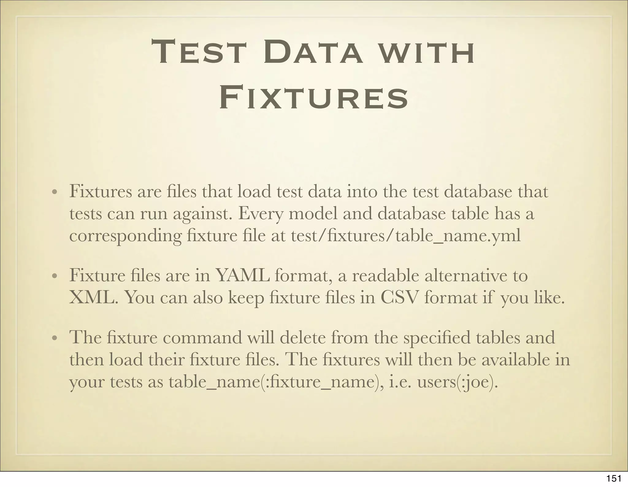 Test Data with
                Fixtures

• Fixtures are ﬁles that load test data into the test database that
  tests can run against. Every model and database table has a
  corresponding ﬁxture ﬁle at test/ﬁxtures/table_name.yml

• Fixture ﬁles are in YAML format, a readable alternative to
  XML. You can also keep ﬁxture ﬁles in CSV format if you like.

• The ﬁxture command will delete from the speciﬁed tables and
  then load their ﬁxture ﬁles. The ﬁxtures will then be available in
  your tests as table_name(:ﬁxture_name), i.e. users(:joe).



                                                                       151
 