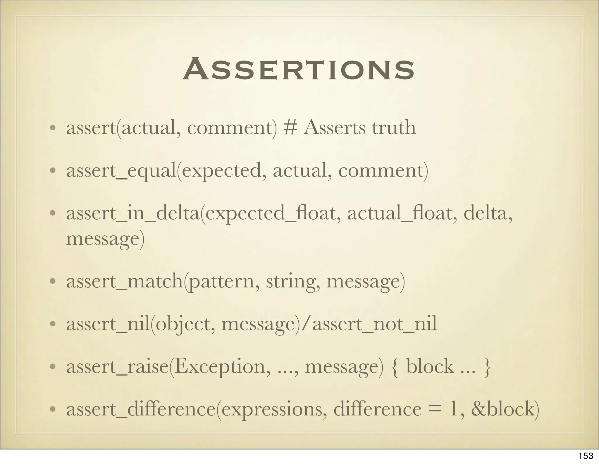 Assertions
• assert(actual, comment) # Asserts truth
• assert_equal(expected, actual, comment)
• assert_in_delta(expected_ﬂoat, actual_ﬂoat, delta,
  message)
• assert_match(pattern, string, message)
• assert_nil(object, message)/assert_not_nil
• assert_raise(Exception, ..., message) { block ... }
• assert_difference(expressions, difference = 1, &block)
                                                           153
 