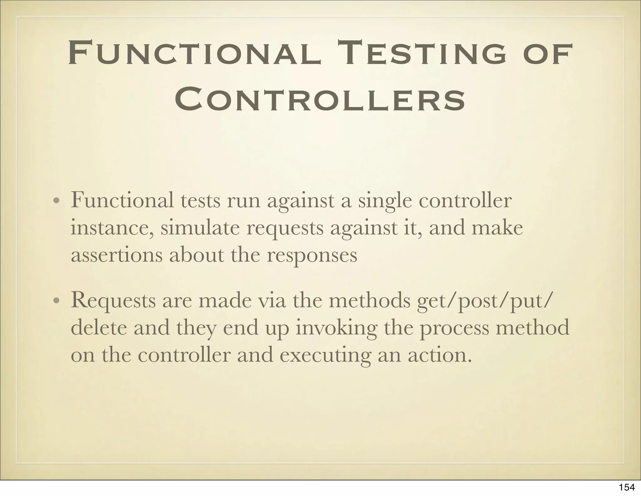 Functional Testing of
     Controllers

• Functional tests run against a single controller
  instance, simulate requests against it, and make
  assertions about the responses
• Requests are made via the methods get/post/put/
  delete and they end up invoking the process method
  on the controller and executing an action.




                                                       154
 