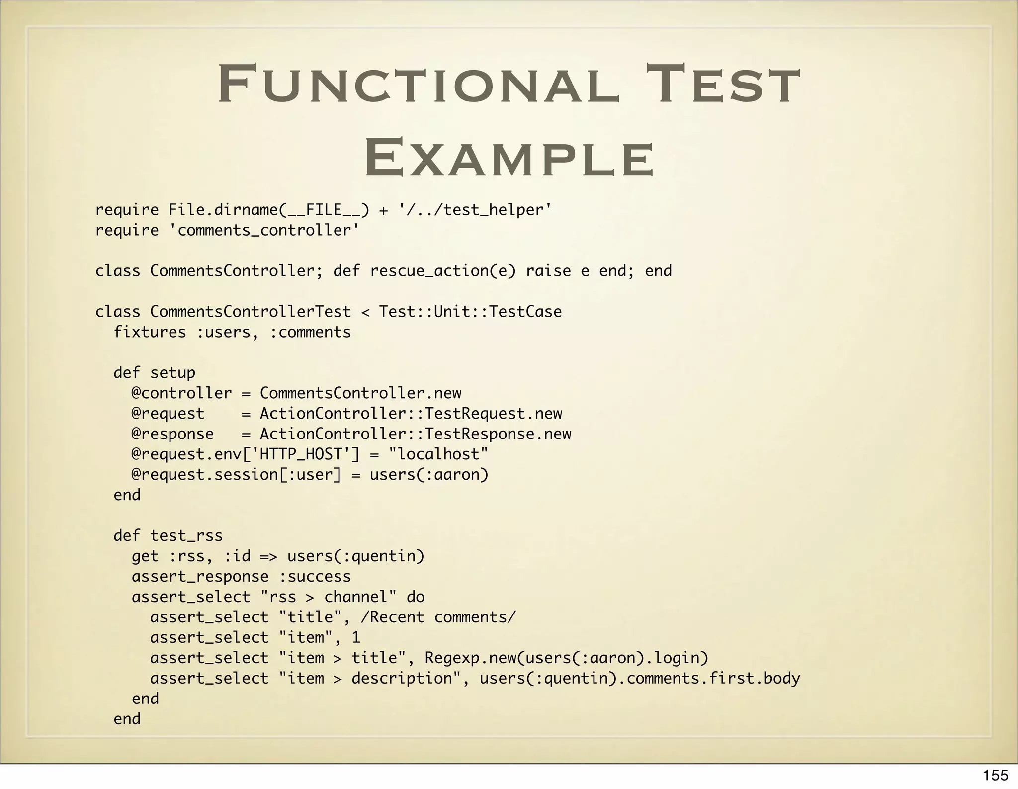 Functional Test
                Example
require File.dirname(__FILE__) + '/../test_helper'
require 'comments_controller'

class CommentsController; def rescue_action(e) raise e end; end

class CommentsControllerTest < Test::Unit::TestCase
  fixtures :users, :comments

  def setup
    @controller = CommentsController.new
    @request    = ActionController::TestRequest.new
    @response   = ActionController::TestResponse.new
    @request.env['HTTP_HOST'] = "localhost"
    @request.session[:user] = users(:aaron)
  end

  def test_rss
    get :rss, :id => users(:quentin)
    assert_response :success
    assert_select "rss > channel" do
      assert_select "title", /Recent comments/
      assert_select "item", 1
      assert_select "item > title", Regexp.new(users(:aaron).login)
      assert_select "item > description", users(:quentin).comments.first.body
    end
  end


                                                                                155
 