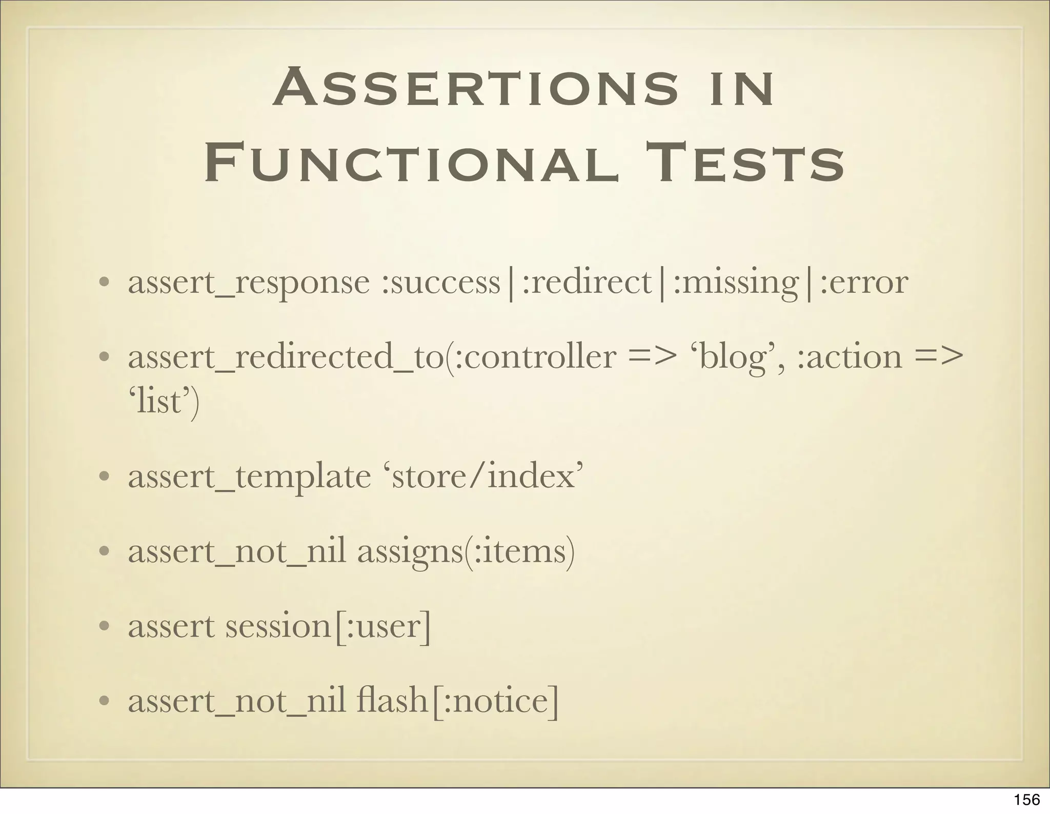 Assertions in
       Functional Tests
• assert_response :success|:redirect|:missing|:error
• assert_redirected_to(:controller => ‘blog’, :action =>
  ‘list’)
• assert_template ‘store/index’
• assert_not_nil assigns(:items)
• assert session[:user]
• assert_not_nil ﬂash[:notice]

                                                           156
 