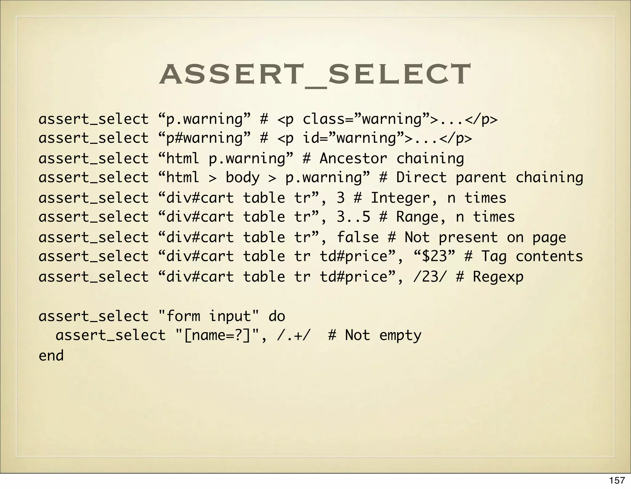 assert_select
assert_select   “p.warning” # <p class=”warning”>...</p>
assert_select   “p#warning” # <p id=”warning”>...</p>
assert_select   “html p.warning” # Ancestor chaining
assert_select   “html > body > p.warning” # Direct parent chaining
assert_select   “div#cart table tr”, 3 # Integer, n times
assert_select   “div#cart table tr”, 3..5 # Range, n times
assert_select   “div#cart table tr”, false # Not present on page
assert_select   “div#cart table tr td#price”, “$23” # Tag contents
assert_select   “div#cart table tr td#price”, /23/ # Regexp

assert_select "form input" do
  assert_select "[name=?]", /.+/    # Not empty
end




                                                                     157
 