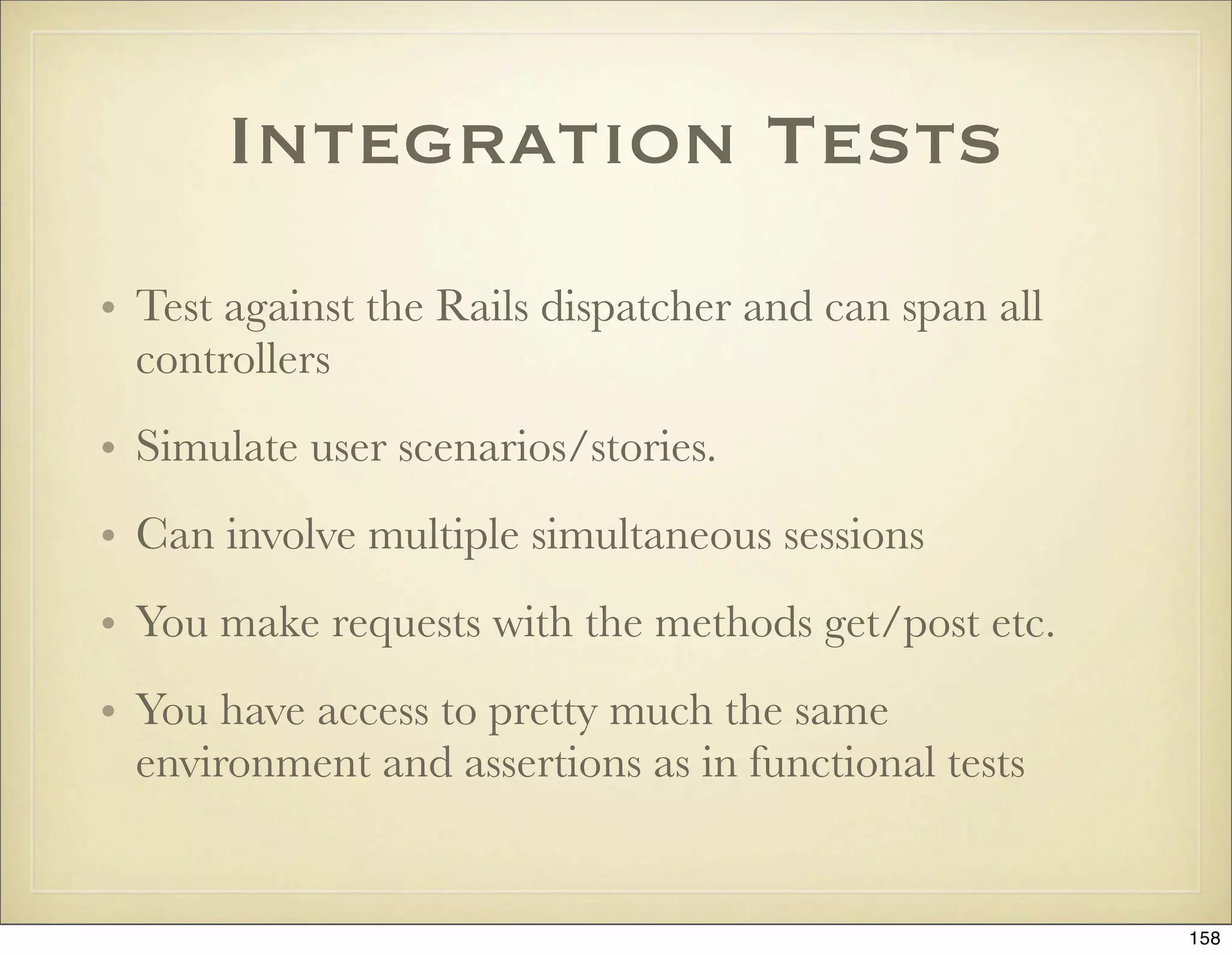 Integration Tests
• Test against the Rails dispatcher and can span all
  controllers
• Simulate user scenarios/stories.
• Can involve multiple simultaneous sessions
• You make requests with the methods get/post etc.
• You have access to pretty much the same
  environment and assertions as in functional tests


                                                       158
 