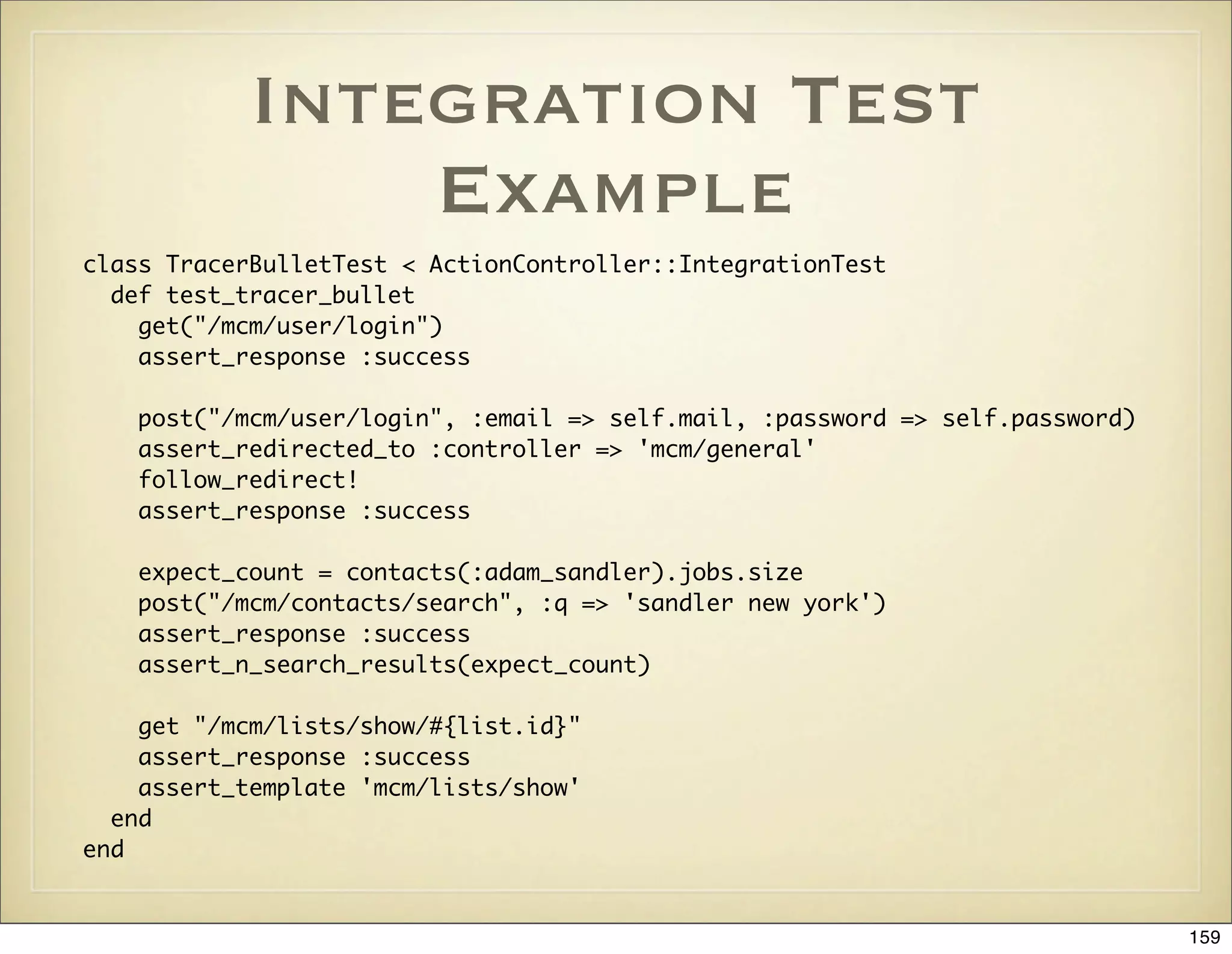 Integration Test
                Example
class TracerBulletTest < ActionController::IntegrationTest
  def test_tracer_bullet
    get("/mcm/user/login")
    assert_response :success

   post("/mcm/user/login", :email => self.mail, :password => self.password)
   assert_redirected_to :controller => 'mcm/general'
   follow_redirect!
   assert_response :success

   expect_count = contacts(:adam_sandler).jobs.size
   post("/mcm/contacts/search", :q => 'sandler new york')
   assert_response :success
   assert_n_search_results(expect_count)

    get "/mcm/lists/show/#{list.id}"
    assert_response :success
    assert_template 'mcm/lists/show'
  end
end


                                                                              159
 