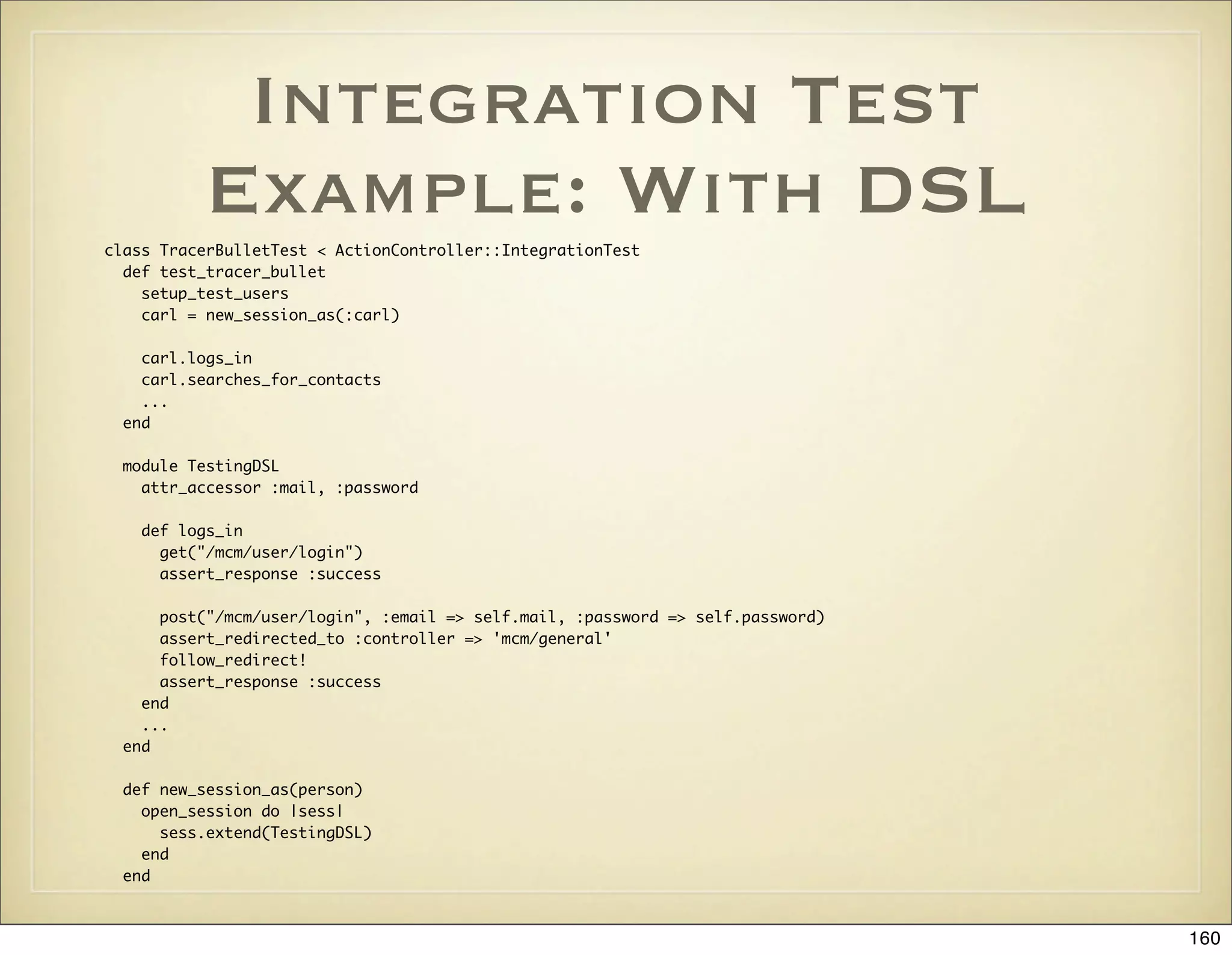 Integration Test
          Example: With DSL
class TracerBulletTest < ActionController::IntegrationTest
  def test_tracer_bullet
    setup_test_users
    carl = new_session_as(:carl)

    carl.logs_in
    carl.searches_for_contacts
    ...
  end

  module TestingDSL
    attr_accessor :mail, :password

    def logs_in
      get("/mcm/user/login")
      assert_response :success

      post("/mcm/user/login", :email => self.mail, :password => self.password)
      assert_redirected_to :controller => 'mcm/general'
      follow_redirect!
      assert_response :success
    end
    ...
  end

  def new_session_as(person)
    open_session do |sess|
      sess.extend(TestingDSL)
    end
  end



                                                                                 160
 
