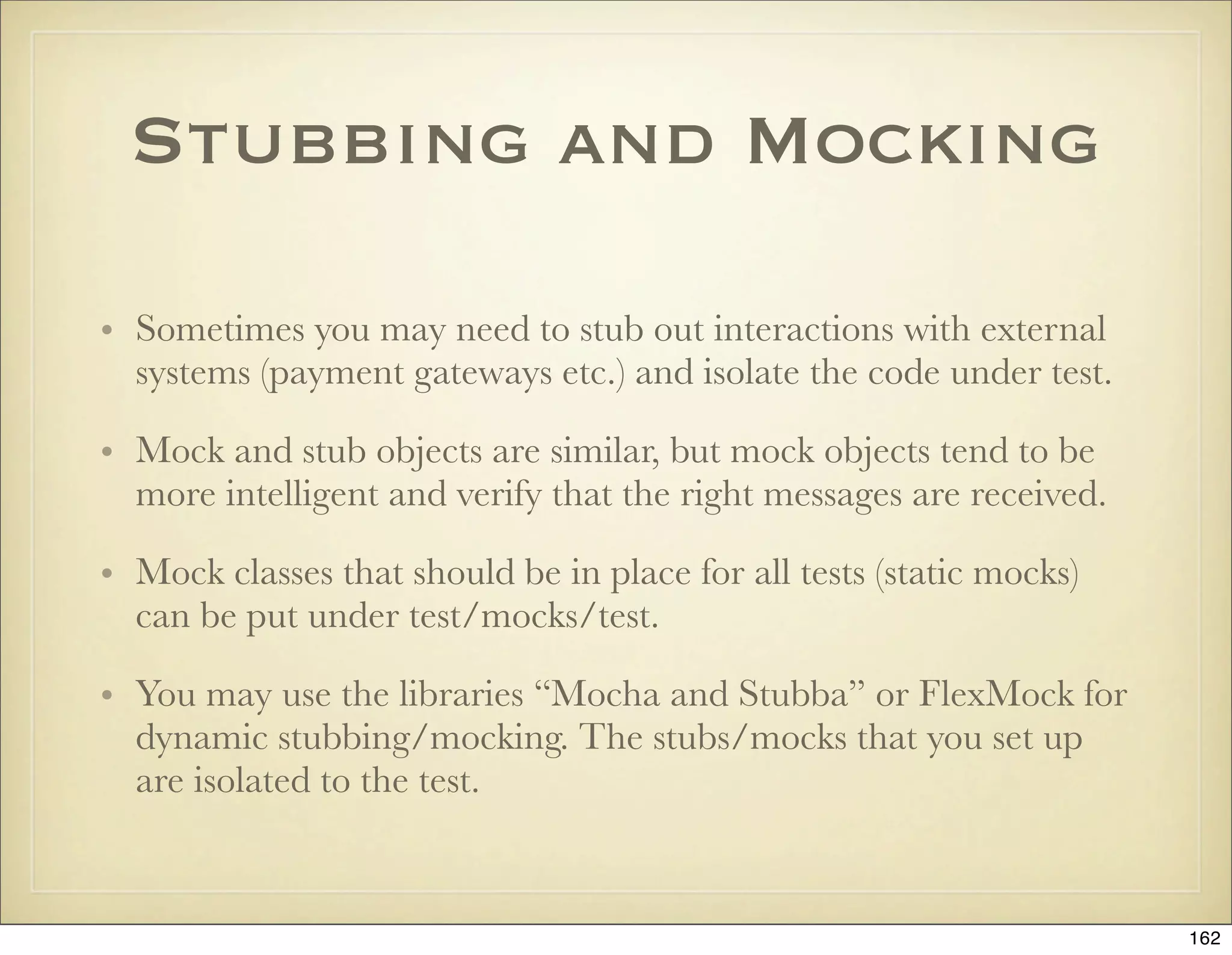 Stubbing and Mocking

• Sometimes you may need to stub out interactions with external
  systems (payment gateways etc.) and isolate the code under test.

• Mock and stub objects are similar, but mock objects tend to be
  more intelligent and verify that the right messages are received.

• Mock classes that should be in place for all tests (static mocks)
  can be put under test/mocks/test.

• You may use the libraries “Mocha and Stubba” or FlexMock for
  dynamic stubbing/mocking. The stubs/mocks that you set up
  are isolated to the test.


                                                                      162
 