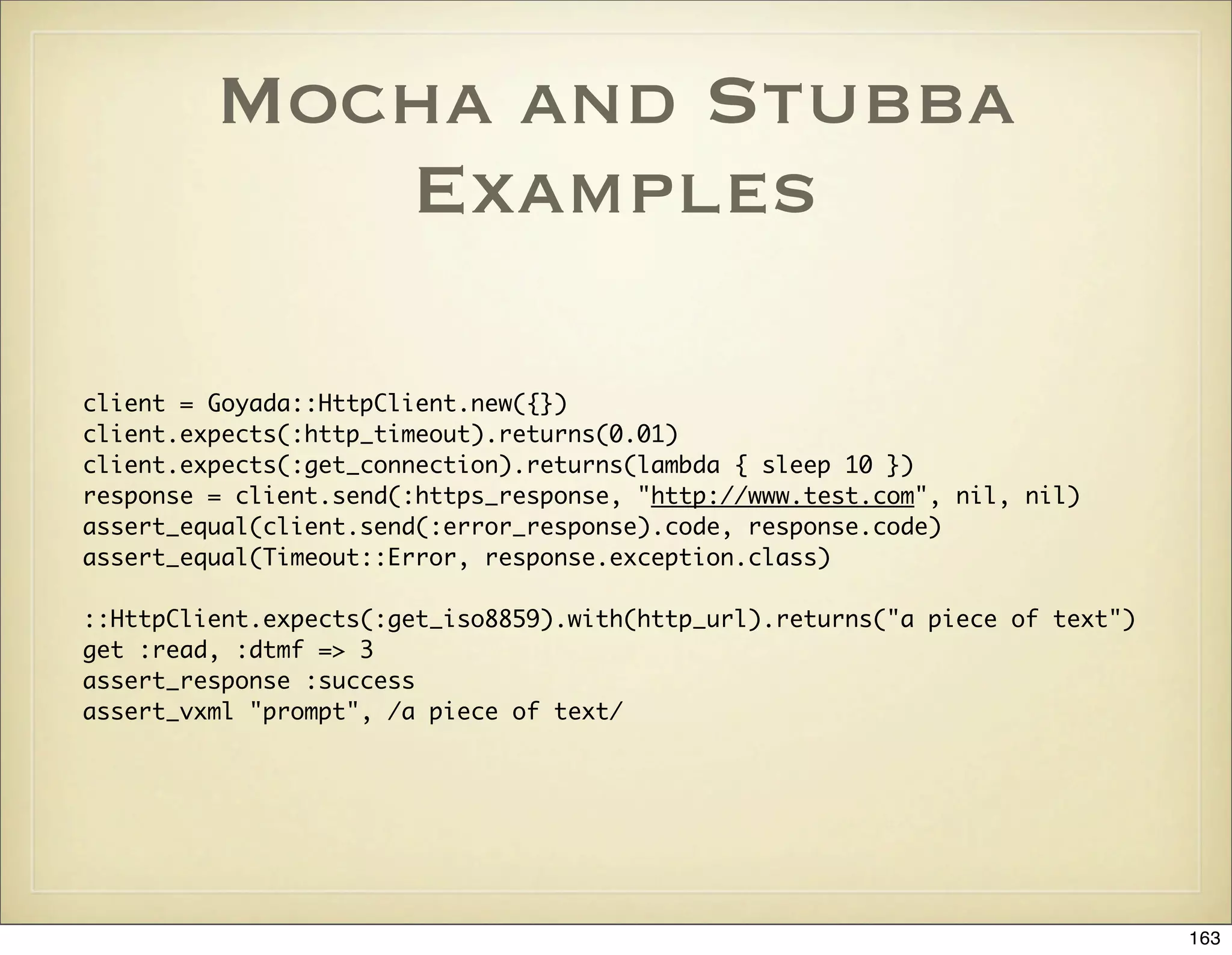 Mocha and Stubba
            Examples

client = Goyada::HttpClient.new({})
client.expects(:http_timeout).returns(0.01)
client.expects(:get_connection).returns(lambda { sleep 10 })
response = client.send(:https_response, "http://www.test.com", nil, nil)
assert_equal(client.send(:error_response).code, response.code)
assert_equal(Timeout::Error, response.exception.class)

::HttpClient.expects(:get_iso8859).with(http_url).returns("a piece of text")
get :read, :dtmf => 3
assert_response :success
assert_vxml "prompt", /a piece of text/




                                                                               163
 