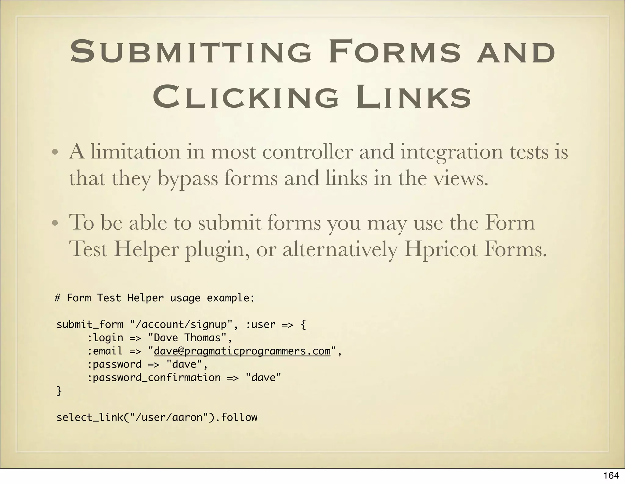 Submitting Forms and
     Clicking Links
• A limitation in most controller and integration tests is
  that they bypass forms and links in the views.
• To be able to submit forms you may use the Form
  Test Helper plugin, or alternatively Hpricot Forms.
# Form Test Helper usage example:

submit_form "/account/signup", :user => {
     :login => "Dave Thomas",
     :email => "dave@pragmaticprogrammers.com",
     :password => "dave",
     :password_confirmation => "dave"
}

select_link("/user/aaron").follow




                                                             164
 