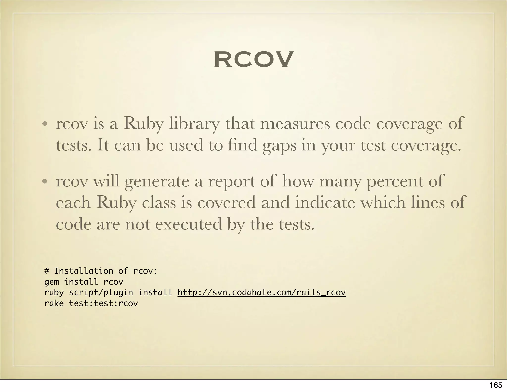 rcov
• rcov is a Ruby library that measures code coverage of
  tests. It can be used to ﬁnd gaps in your test coverage.
• rcov will generate a report of how many percent of
  each Ruby class is covered and indicate which lines of
  code are not executed by the tests.

# Installation of rcov:
gem install rcov
ruby script/plugin install http://svn.codahale.com/rails_rcov
rake test:test:rcov




                                                                165
 