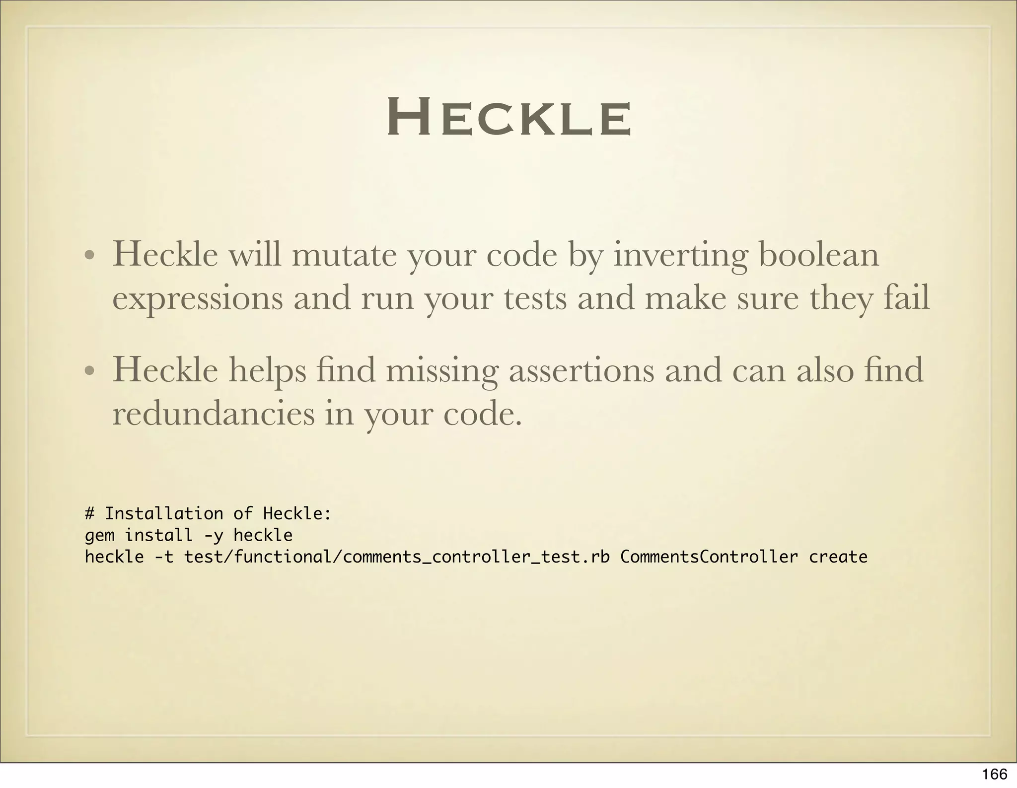 Heckle
• Heckle will mutate your code by inverting boolean
  expressions and run your tests and make sure they fail
• Heckle helps ﬁnd missing assertions and can also ﬁnd
  redundancies in your code.

# Installation of Heckle:
gem install -y heckle
heckle -t test/functional/comments_controller_test.rb CommentsController create




                                                                                  166
 