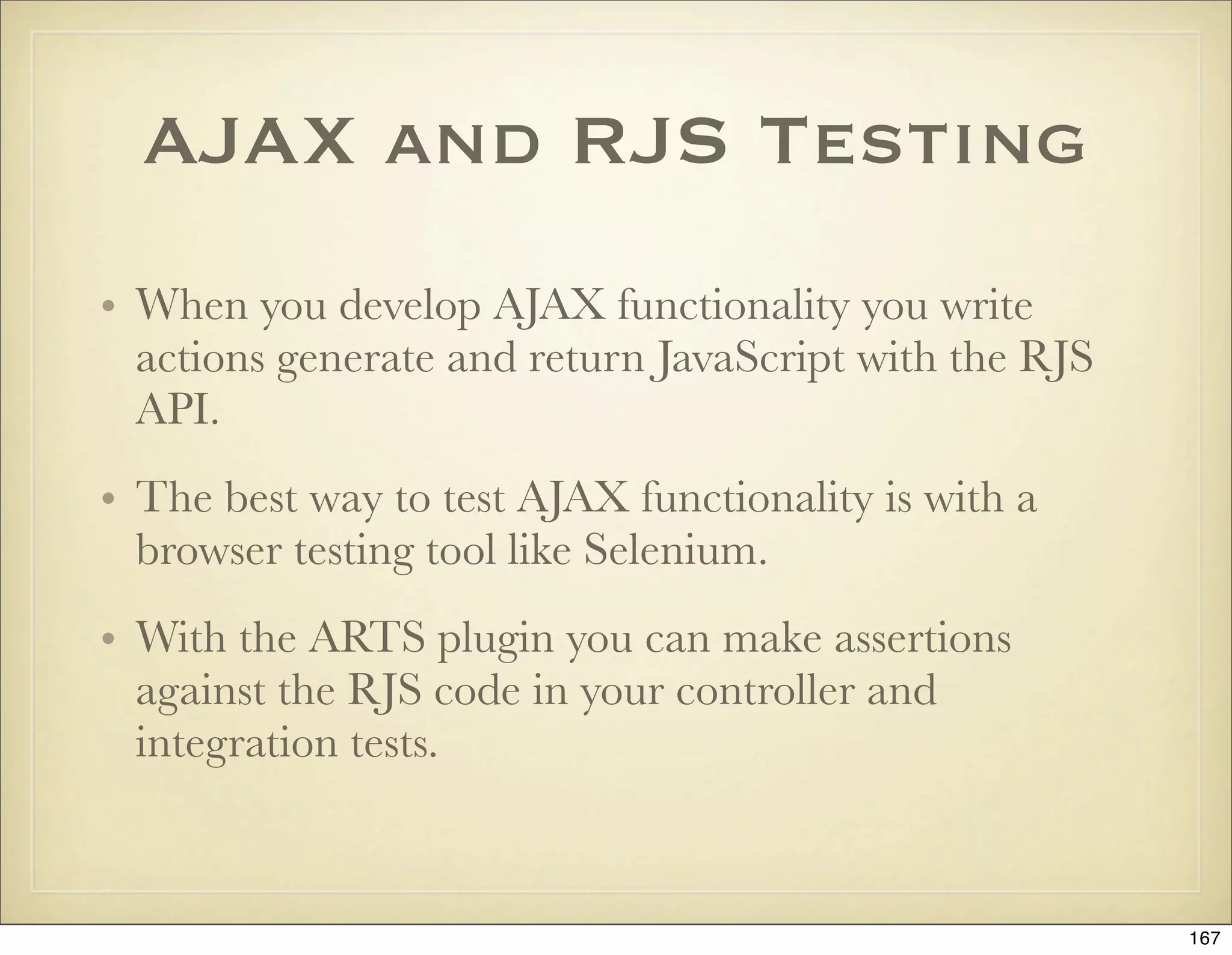 AJAX and RJS Testing
• When you develop AJAX functionality you write
  actions generate and return JavaScript with the RJS
  API.
• The best way to test AJAX functionality is with a
  browser testing tool like Selenium.
• With the ARTS plugin you can make assertions
  against the RJS code in your controller and
  integration tests.



                                                        167
 