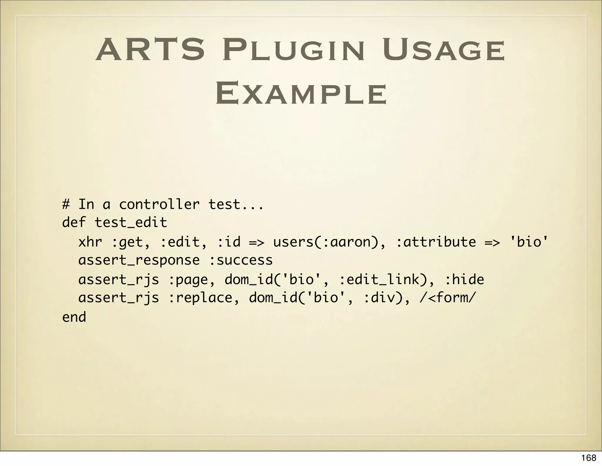 ARTS Plugin Usage
        Example

# In a controller test...
def test_edit
  xhr :get, :edit, :id => users(:aaron), :attribute => 'bio'
  assert_response :success
  assert_rjs :page, dom_id('bio', :edit_link), :hide
  assert_rjs :replace, dom_id('bio', :div), /<form/
end




                                                               168
 