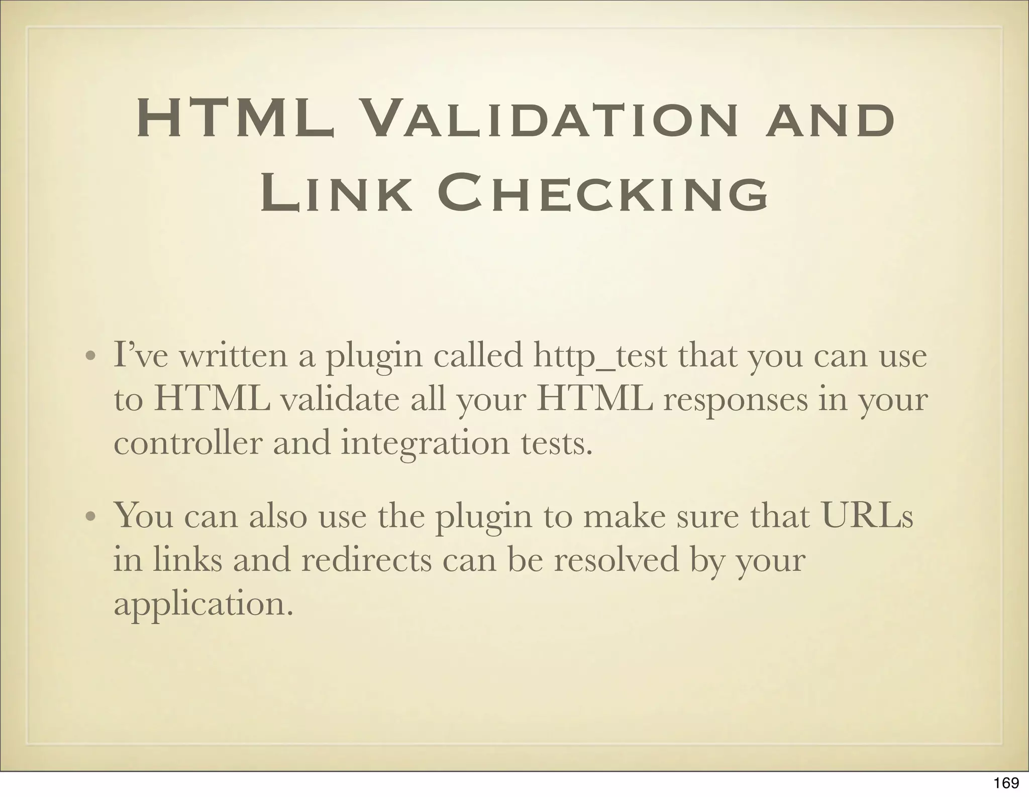 HTML Validation and
     Link Checking

• I’ve written a plugin called http_test that you can use
  to HTML validate all your HTML responses in your
  controller and integration tests.
• You can also use the plugin to make sure that URLs
  in links and redirects can be resolved by your
  application.



                                                            169
 