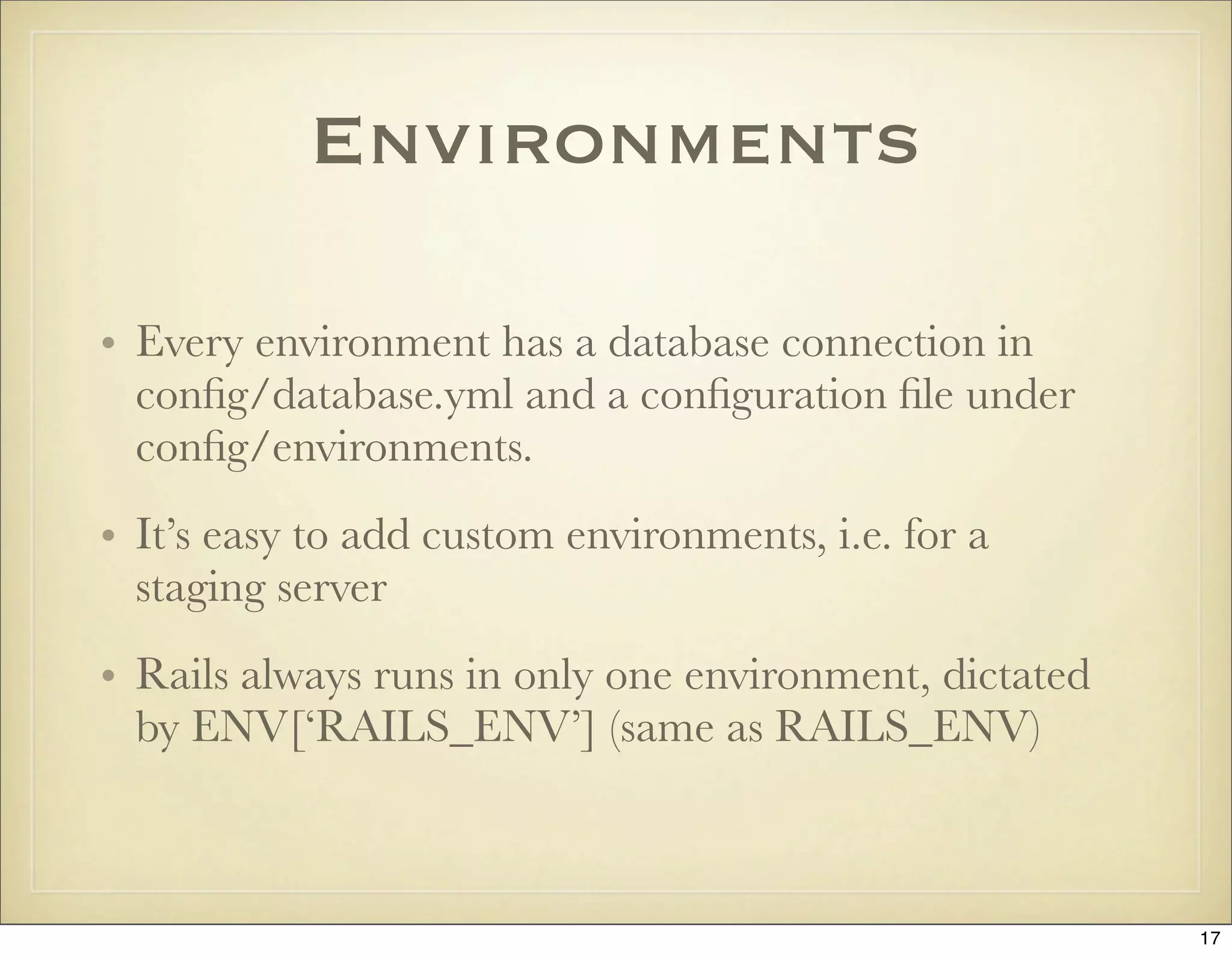 Environments

• Every environment has a database connection in
  conﬁg/database.yml and a conﬁguration ﬁle under
  conﬁg/environments.
• It’s easy to add custom environments, i.e. for a
  staging server
• Rails always runs in only one environment, dictated
  by ENV[‘RAILS_ENV’] (same as RAILS_ENV)



                                                        17
 