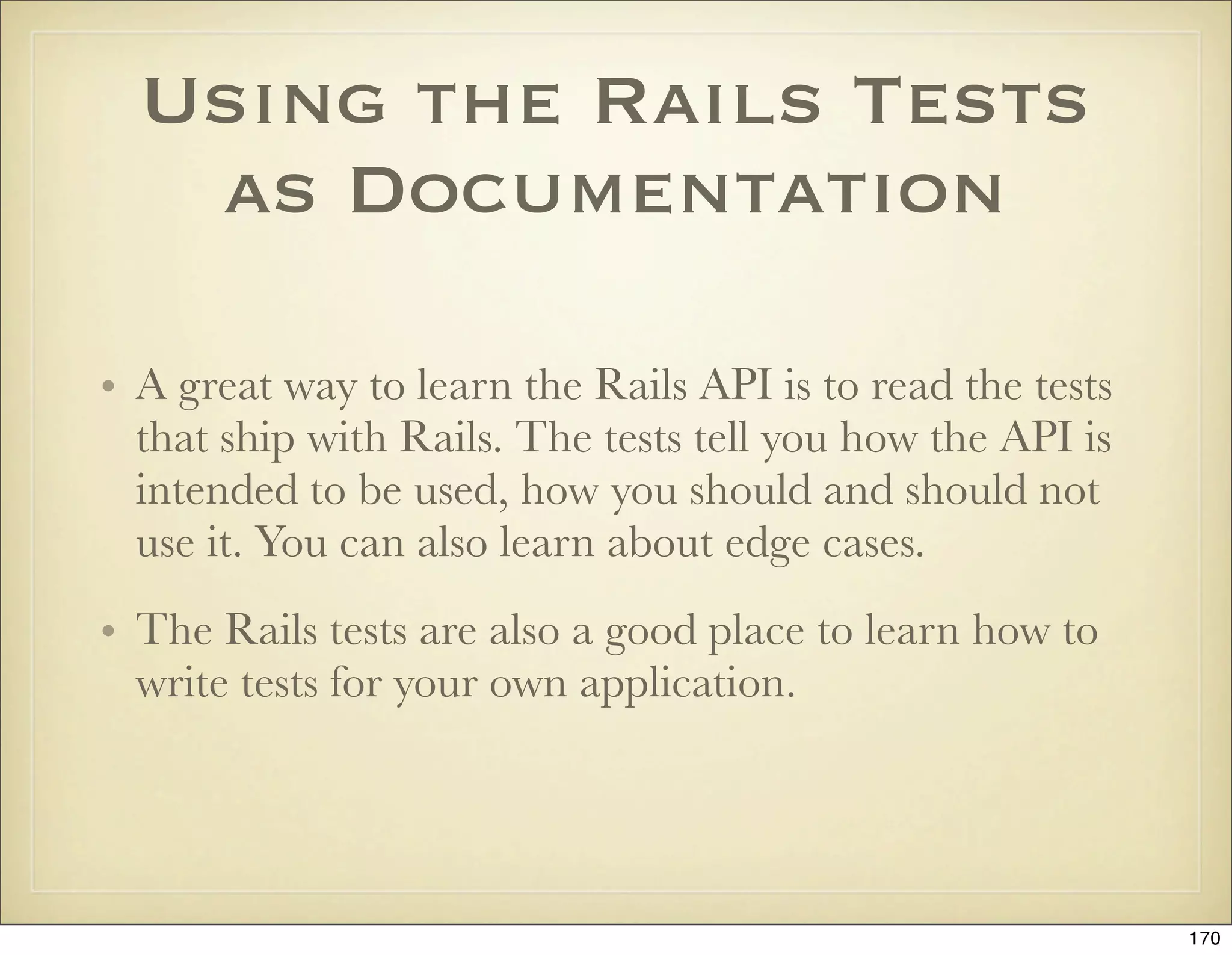 Using the Rails Tests
   as Documentation

• A great way to learn the Rails API is to read the tests
  that ship with Rails. The tests tell you how the API is
  intended to be used, how you should and should not
  use it. You can also learn about edge cases.
• The Rails tests are also a good place to learn how to
  write tests for your own application.




                                                            170
 