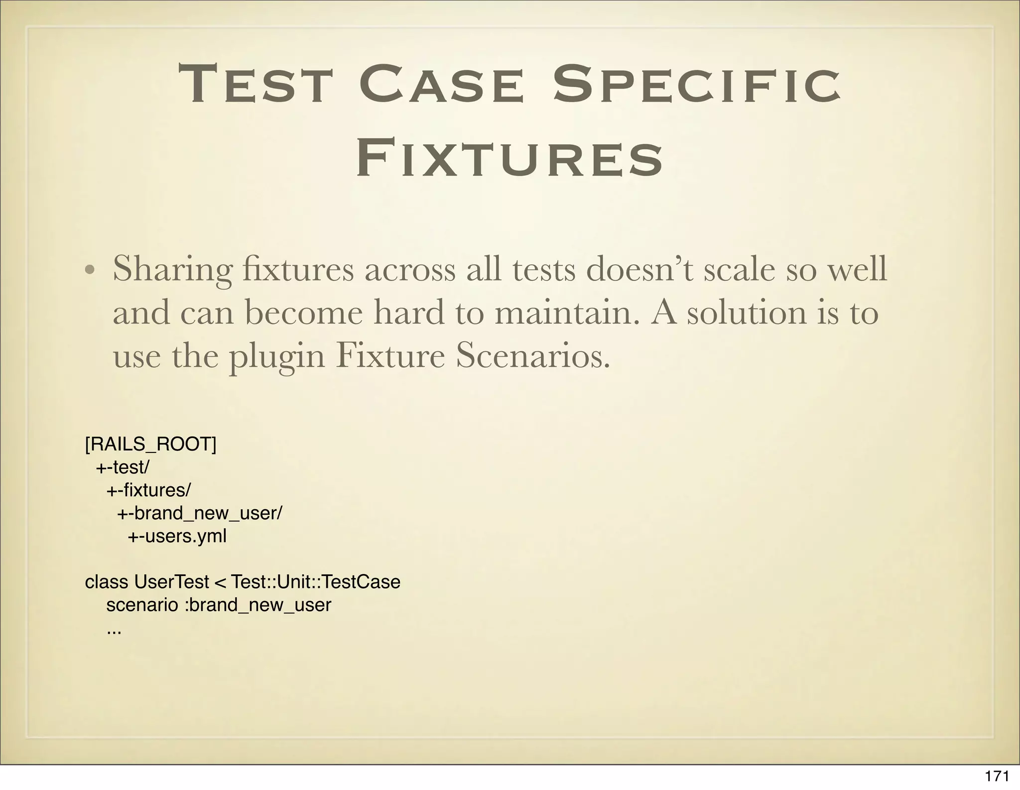 Test Case Speciﬁc
               Fixtures
• Sharing ﬁxtures across all tests doesn’t scale so well
  and can become hard to maintain. A solution is to
  use the plugin Fixture Scenarios.

[RAILS_ROOT]
 +-test/
  +-ﬁxtures/
    +-brand_new_user/
     +-users.yml

class UserTest < Test::Unit::TestCase
   scenario :brand_new_user
   ...




                                                           171
 