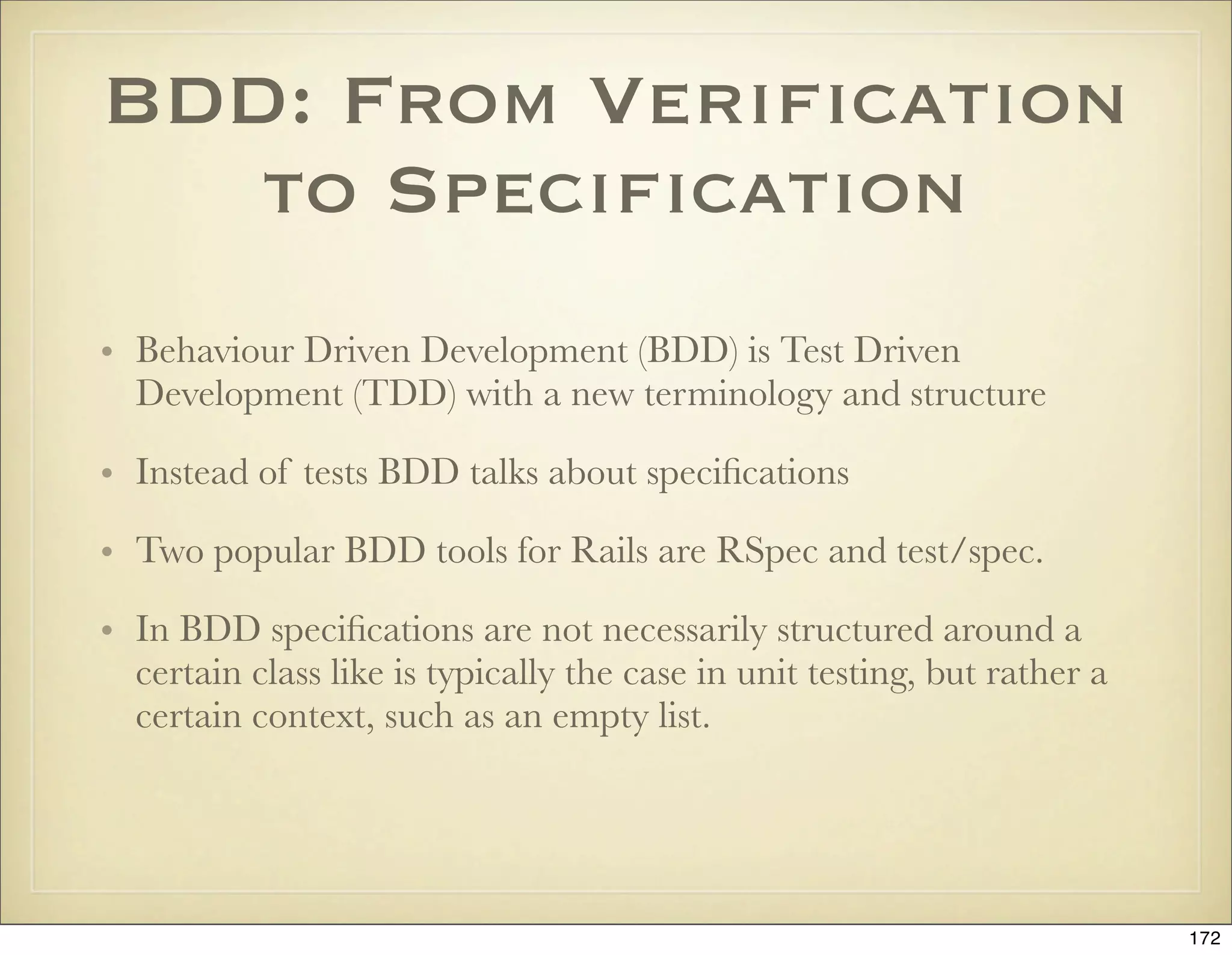 BDD: From Veriﬁcation
   to Speciﬁcation
• Behaviour Driven Development (BDD) is Test Driven
  Development (TDD) with a new terminology and structure

• Instead of tests BDD talks about speciﬁcations

• Two popular BDD tools for Rails are RSpec and test/spec.

• In BDD speciﬁcations are not necessarily structured around a
  certain class like is typically the case in unit testing, but rather a
  certain context, such as an empty list.




                                                                           172
 