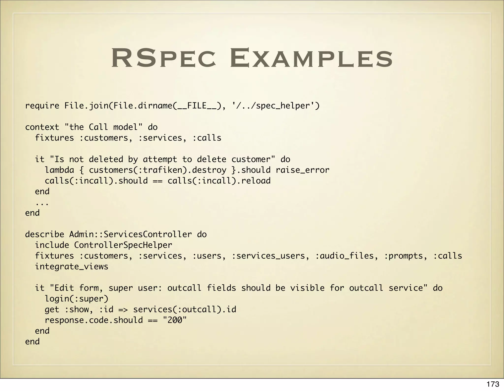 RSpec Examples
require File.join(File.dirname(__FILE__), '/../spec_helper')

context "the Call model" do
  fixtures :customers, :services, :calls

  it "Is not deleted by attempt to delete customer" do
    lambda { customers(:trafiken).destroy }.should raise_error
    calls(:incall).should == calls(:incall).reload
  end
  ...
end

describe Admin::ServicesController do
  include ControllerSpecHelper
  fixtures :customers, :services, :users, :services_users, :audio_files, :prompts, :calls
  integrate_views

  it "Edit form, super user: outcall fields should be visible for outcall service" do
    login(:super)
    get :show, :id => services(:outcall).id
    response.code.should == "200"
  end
end




                                                                                            173
 