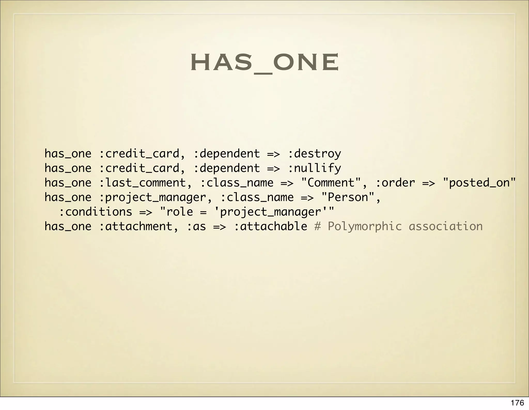 has_one

has_one :credit_card, :dependent => :destroy
has_one :credit_card, :dependent => :nullify
has_one :last_comment, :class_name => "Comment", :order => "posted_on"
has_one :project_manager, :class_name => "Person",
  :conditions => "role = 'project_manager'"
has_one :attachment, :as => :attachable # Polymorphic association




                                                                     176
 