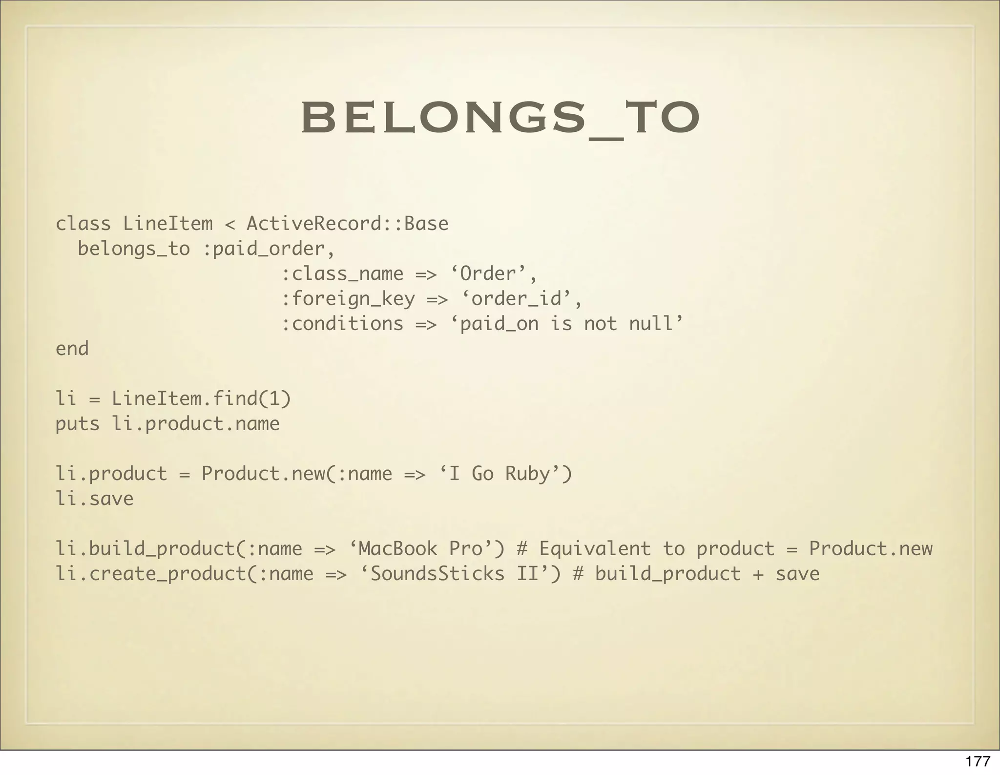 belongs_to
class LineItem < ActiveRecord::Base
  belongs_to :paid_order,
                    :class_name => ‘Order’,
                    :foreign_key => ‘order_id’,
                    :conditions => ‘paid_on is not null’
end

li = LineItem.find(1)
puts li.product.name

li.product = Product.new(:name => ‘I Go Ruby’)
li.save

li.build_product(:name => ‘MacBook Pro’) # Equivalent to product = Product.new
li.create_product(:name => ‘SoundsSticks II’) # build_product + save




                                                                                 177
 