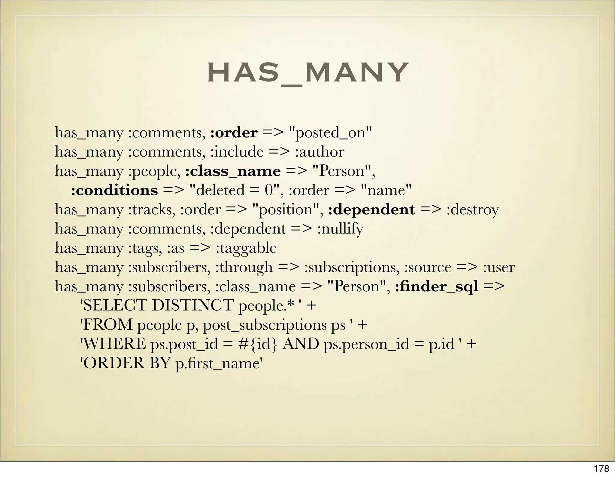 has_many
has_many :comments, :order => "posted_on"
has_many :comments, :include => :author
has_many :people, :class_name => "Person",
  :conditions => "deleted = 0", :order => "name"
has_many :tracks, :order => "position", :dependent => :destroy
has_many :comments, :dependent => :nullify
has_many :tags, :as => :taggable
has_many :subscribers, :through => :subscriptions, :source => :user
has_many :subscribers, :class_name => "Person", :ﬁnder_sql =>
    'SELECT DISTINCT people.* ' +
    'FROM people p, post_subscriptions ps ' +
    'WHERE ps.post_id = #{id} AND ps.person_id = p.id ' +
    'ORDER BY p.ﬁrst_name'




                                                                      178
 