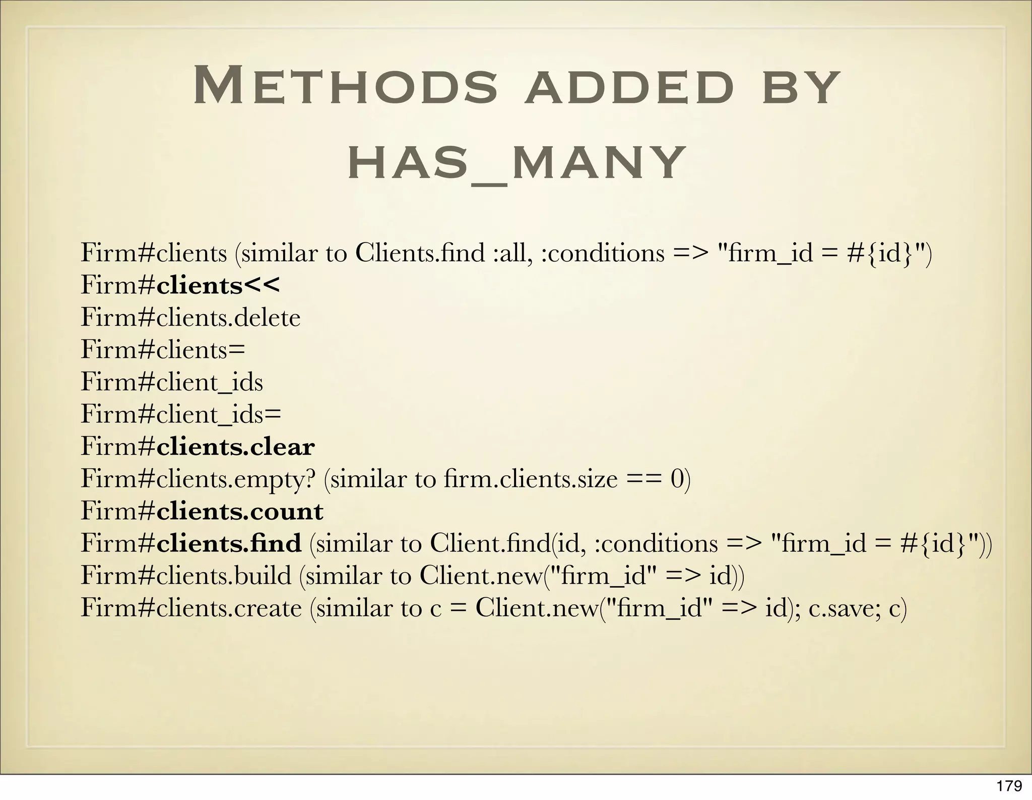 Methods added by
            has_many
Firm#clients (similar to Clients.ﬁnd :all, :conditions => "ﬁrm_id = #{id}")
Firm#clients<<
Firm#clients.delete
Firm#clients=
Firm#client_ids
Firm#client_ids=
Firm#clients.clear
Firm#clients.empty? (similar to ﬁrm.clients.size == 0)
Firm#clients.count
Firm#clients.ﬁnd (similar to Client.ﬁnd(id, :conditions => "ﬁrm_id = #{id}"))
Firm#clients.build (similar to Client.new("ﬁrm_id" => id))
Firm#clients.create (similar to c = Client.new("ﬁrm_id" => id); c.save; c)




                                                                                179
 