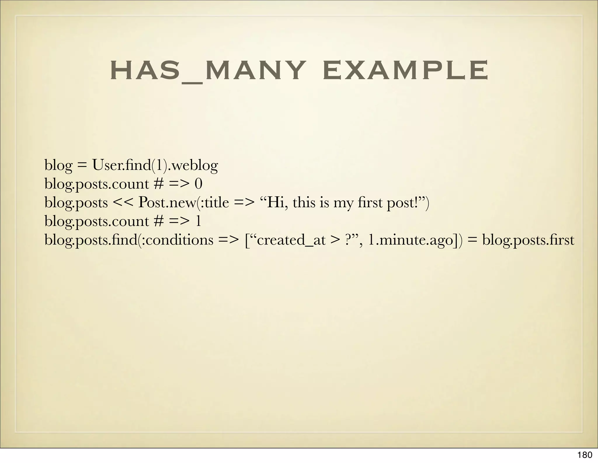 has_many example

blog = User.ﬁnd(1).weblog
blog.posts.count # => 0
blog.posts << Post.new(:title => “Hi, this is my ﬁrst post!”)
blog.posts.count # => 1
blog.posts.ﬁnd(:conditions => [“created_at > ?”, 1.minute.ago]) = blog.posts.ﬁrst




                                                                                    180
 