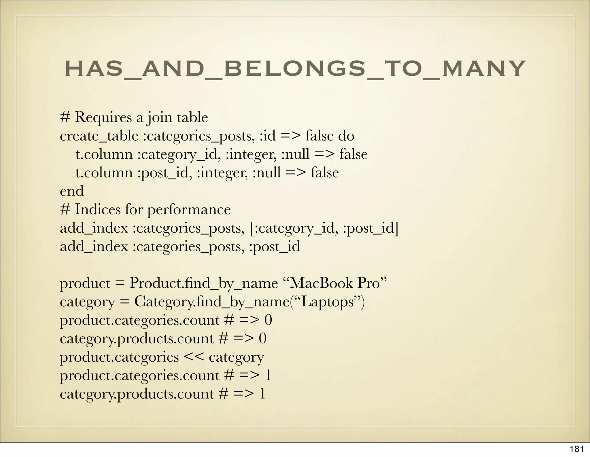 has_and_belongs_to_many
# Requires a join table
create_table :categories_posts, :id => false do
  t.column :category_id, :integer, :null => false
  t.column :post_id, :integer, :null => false
end
# Indices for performance
add_index :categories_posts, [:category_id, :post_id]
add_index :categories_posts, :post_id

product = Product.ﬁnd_by_name “MacBook Pro”
category = Category.ﬁnd_by_name(“Laptops”)
product.categories.count # => 0
category.products.count # => 0
product.categories << category
product.categories.count # => 1
category.products.count # => 1


                                                        181
 