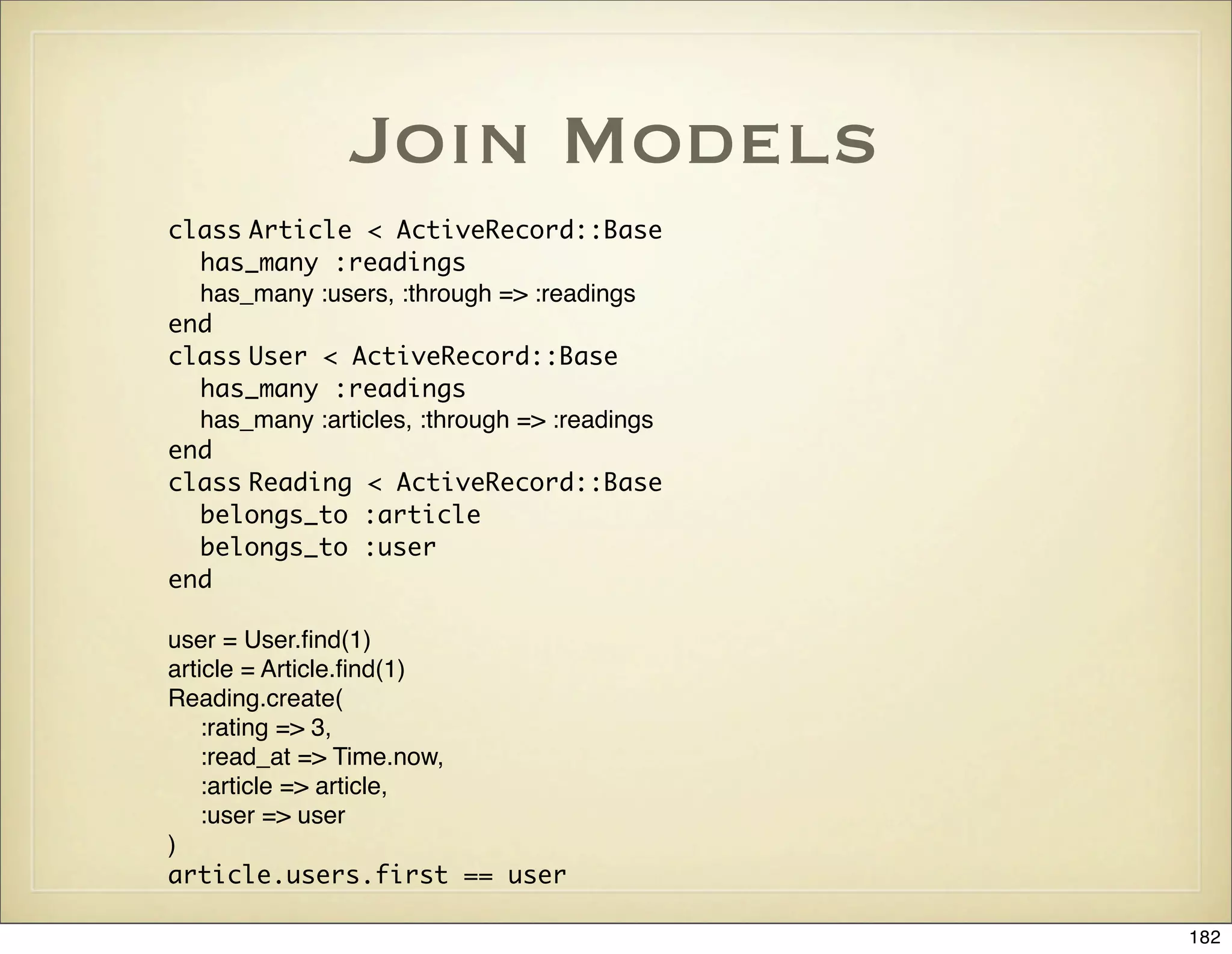 Join Models
class Article < ActiveRecord::Base
  has_many :readings
  has_many :users, :through => :readings
end
class User < ActiveRecord::Base
  has_many :readings
  has_many :articles, :through => :readings
end
class Reading < ActiveRecord::Base
  belongs_to :article
  belongs_to :user
end

user = User.ﬁnd(1)
article = Article.ﬁnd(1)
Reading.create(
    :rating => 3,
    :read_at => Time.now,
    :article => article,
    :user => user
)
article.users.first == user

                                              182
 