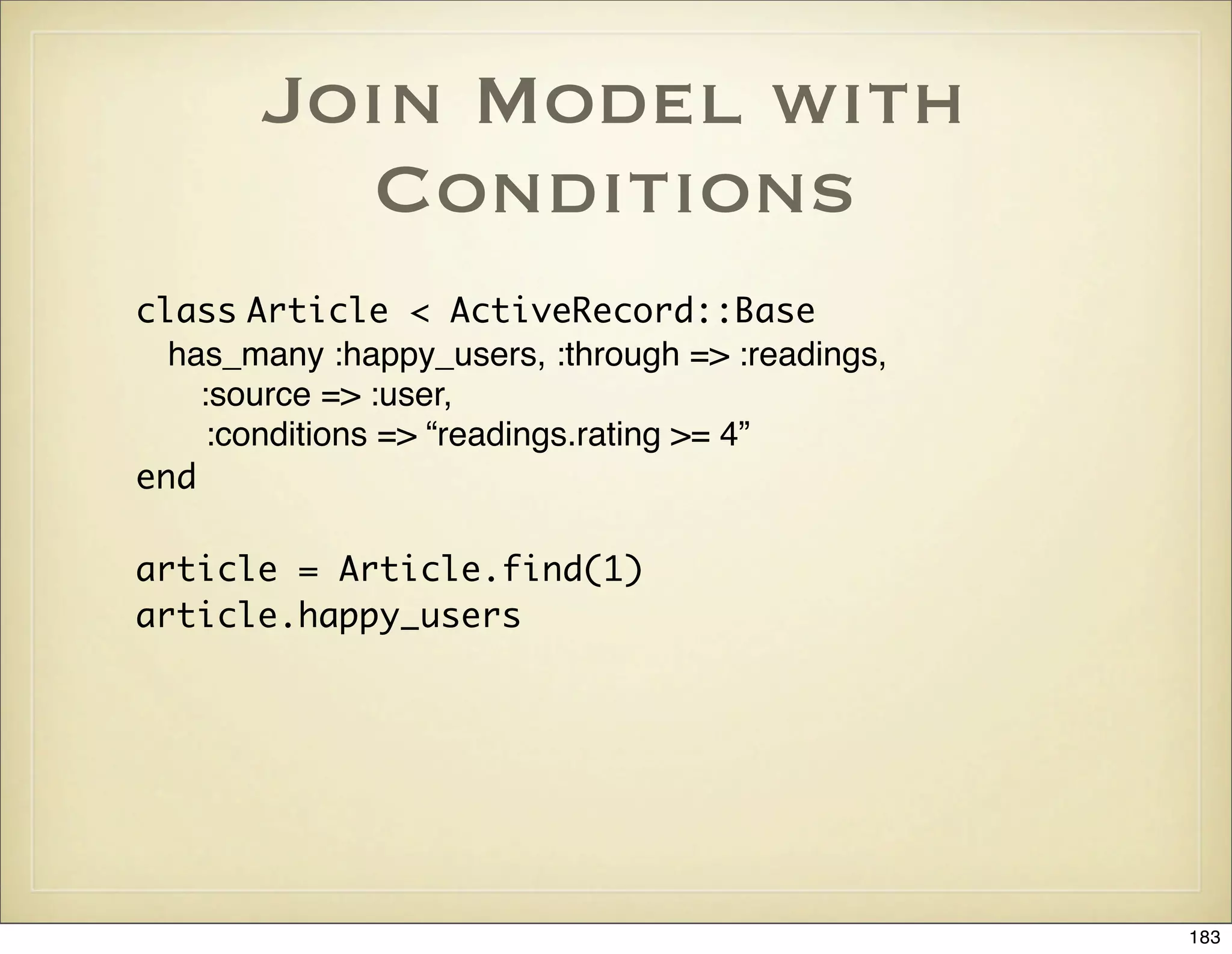 Join Model with
         Conditions
class Article < ActiveRecord::Base
  has_many :happy_users, :through => :readings,
    :source => :user,
     :conditions => “readings.rating >= 4”
end

article = Article.find(1)
article.happy_users




                                                  183
 