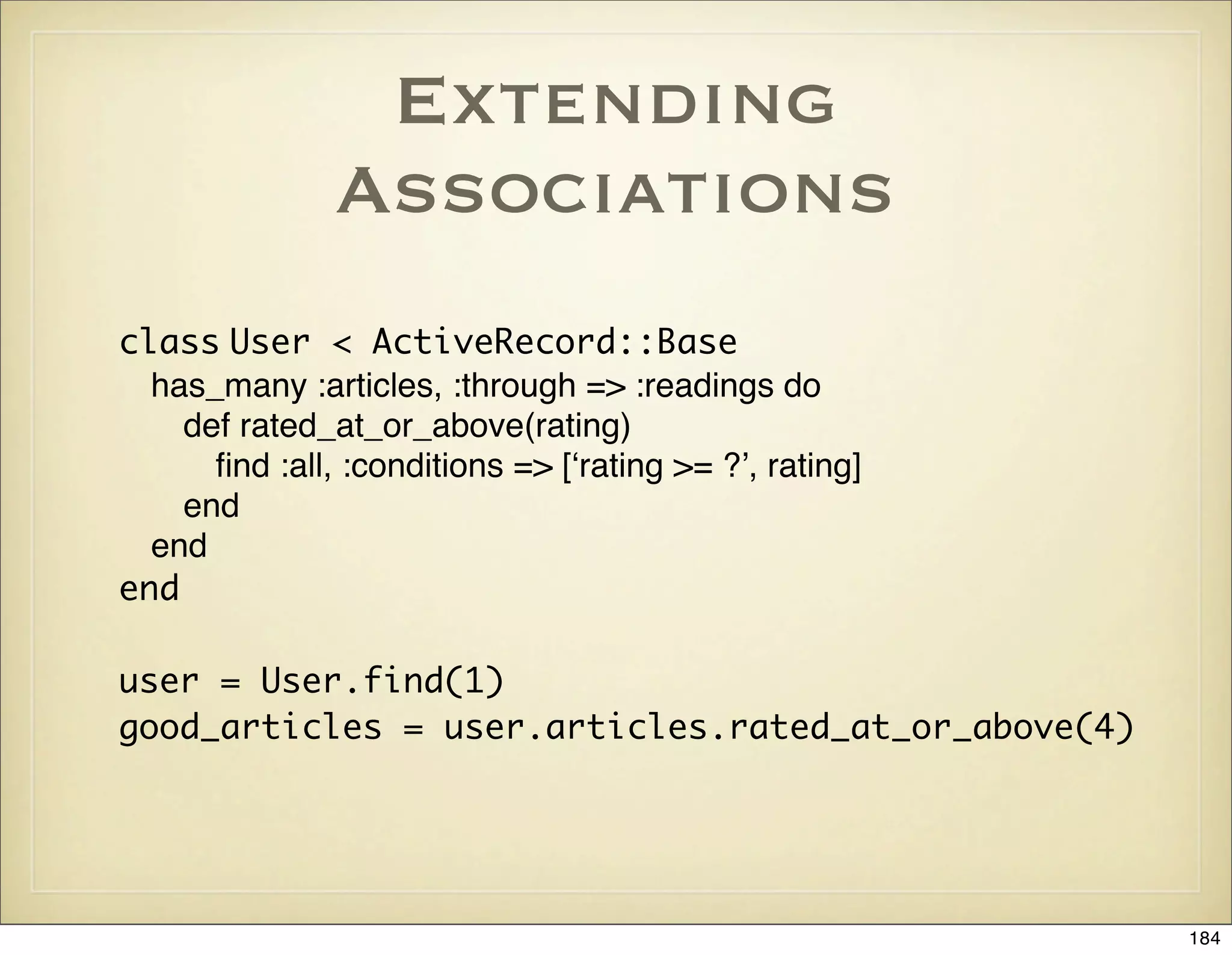 Extending
               Associations
class User < ActiveRecord::Base
  has_many :articles, :through => :readings do
    def rated_at_or_above(rating)
      ﬁnd :all, :conditions => [ʻrating >= ?ʼ, rating]
    end
  end
end

user = User.find(1)
good_articles = user.articles.rated_at_or_above(4)




                                                         184
 