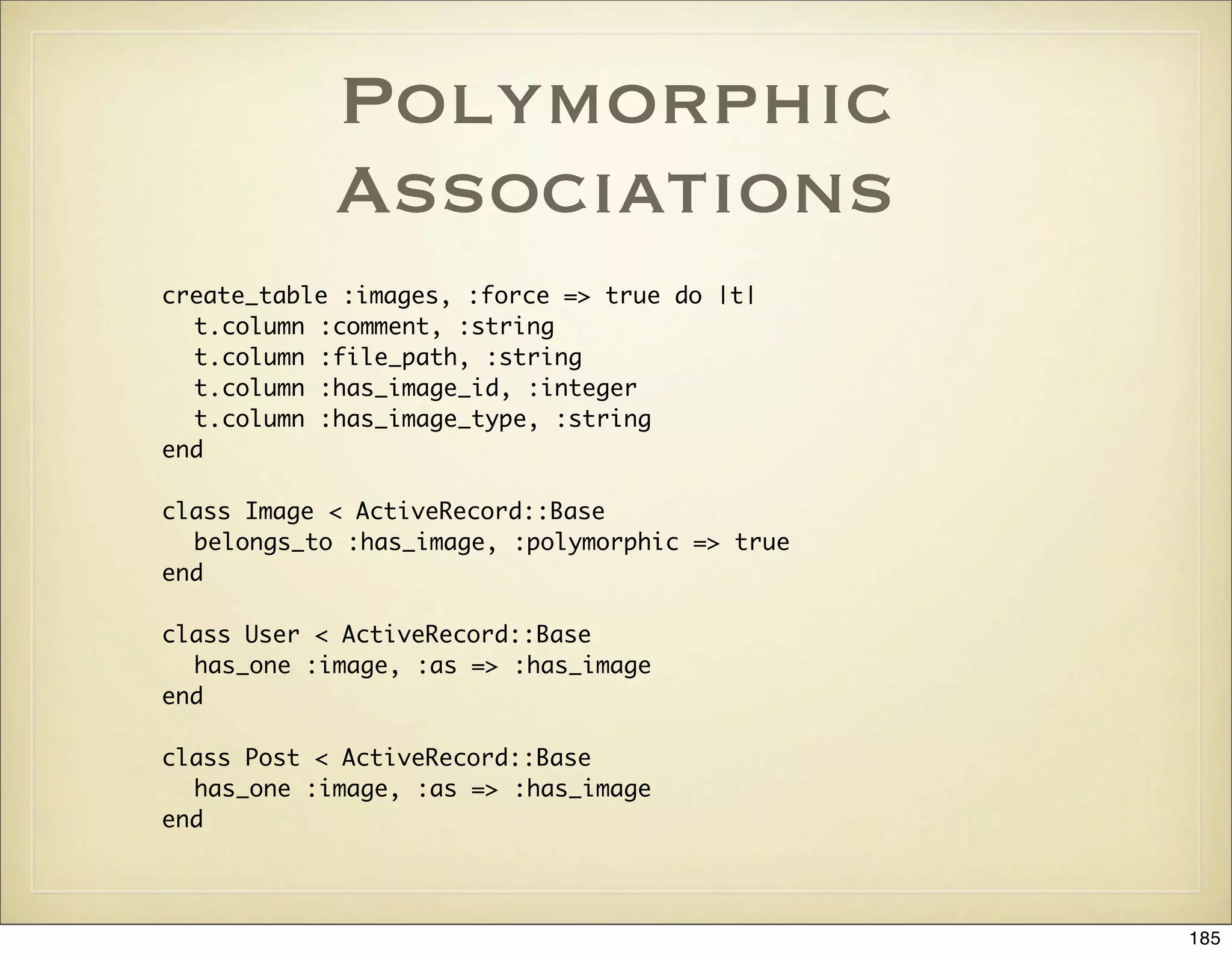 Polymorphic
            Associations
create_table :images, :force => true do |t|
  t.column :comment, :string
  t.column :file_path, :string
  t.column :has_image_id, :integer
  t.column :has_image_type, :string
end

class Image < ActiveRecord::Base
  belongs_to :has_image, :polymorphic => true
end

class User < ActiveRecord::Base
  has_one :image, :as => :has_image
end

class Post < ActiveRecord::Base
  has_one :image, :as => :has_image
end




                                                185
 