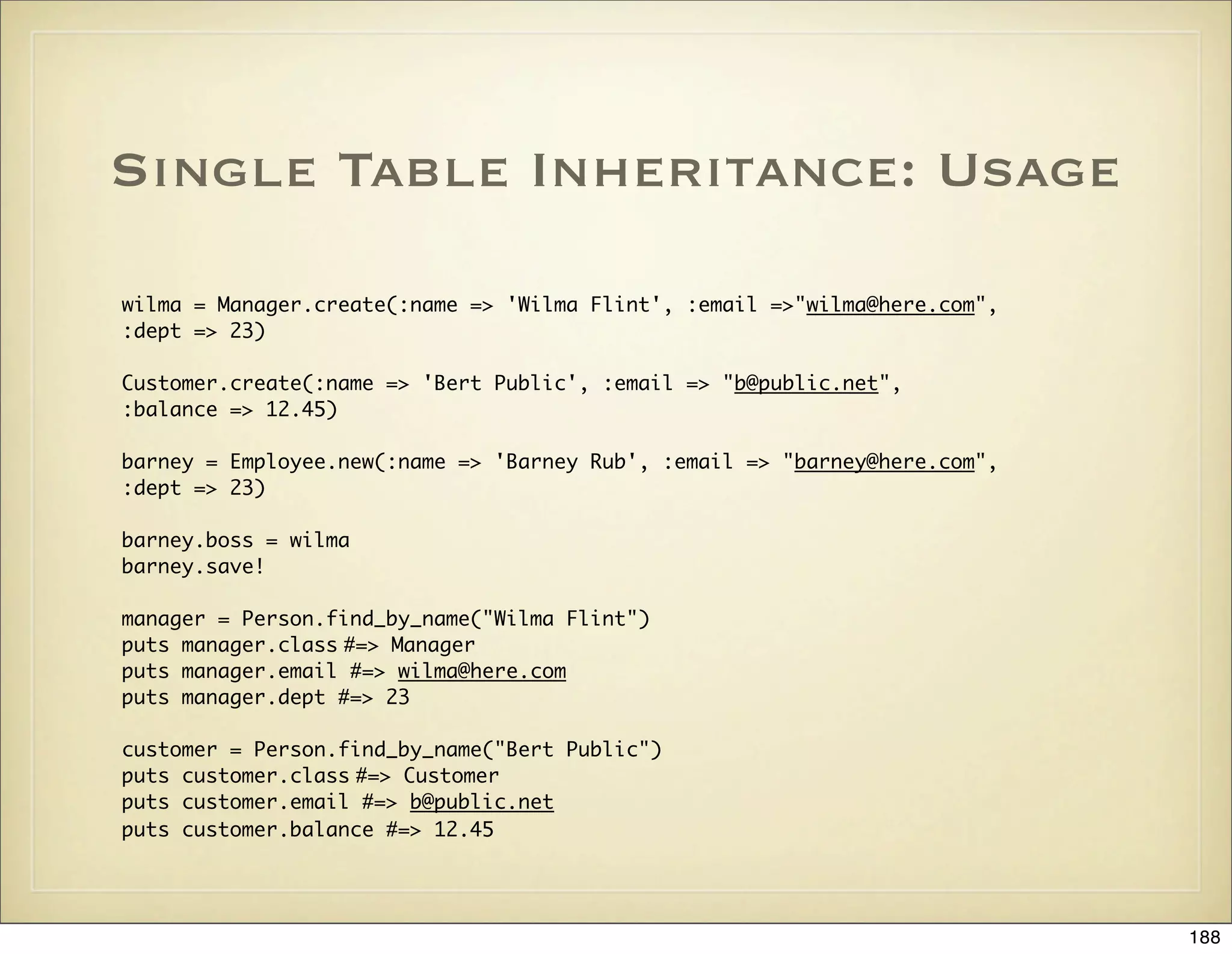 Single Table Inheritance: Usage

wilma = Manager.create(:name => 'Wilma Flint', :email =>"wilma@here.com",
:dept => 23)

Customer.create(:name => 'Bert Public', :email => "b@public.net",
:balance => 12.45)

barney = Employee.new(:name => 'Barney Rub', :email => "barney@here.com",
:dept => 23)

barney.boss = wilma
barney.save!

manager = Person.find_by_name("Wilma Flint")
puts manager.class #=> Manager
puts manager.email #=> wilma@here.com
puts manager.dept #=> 23

customer = Person.find_by_name("Bert Public")
puts customer.class #=> Customer
puts customer.email #=> b@public.net
puts customer.balance #=> 12.45




                                                                            188
 