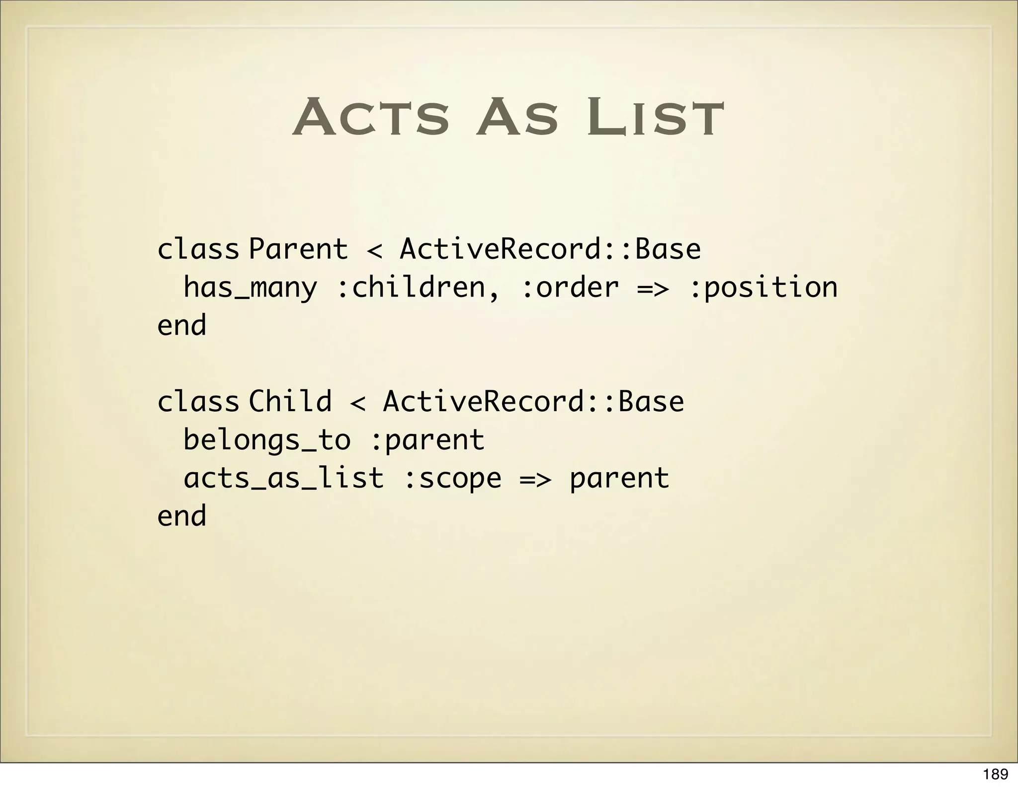 Acts As List
class Parent < ActiveRecord::Base
  has_many :children, :order => :position
end

class Child < ActiveRecord::Base
  belongs_to :parent
  acts_as_list :scope => parent
end




                                            189
 