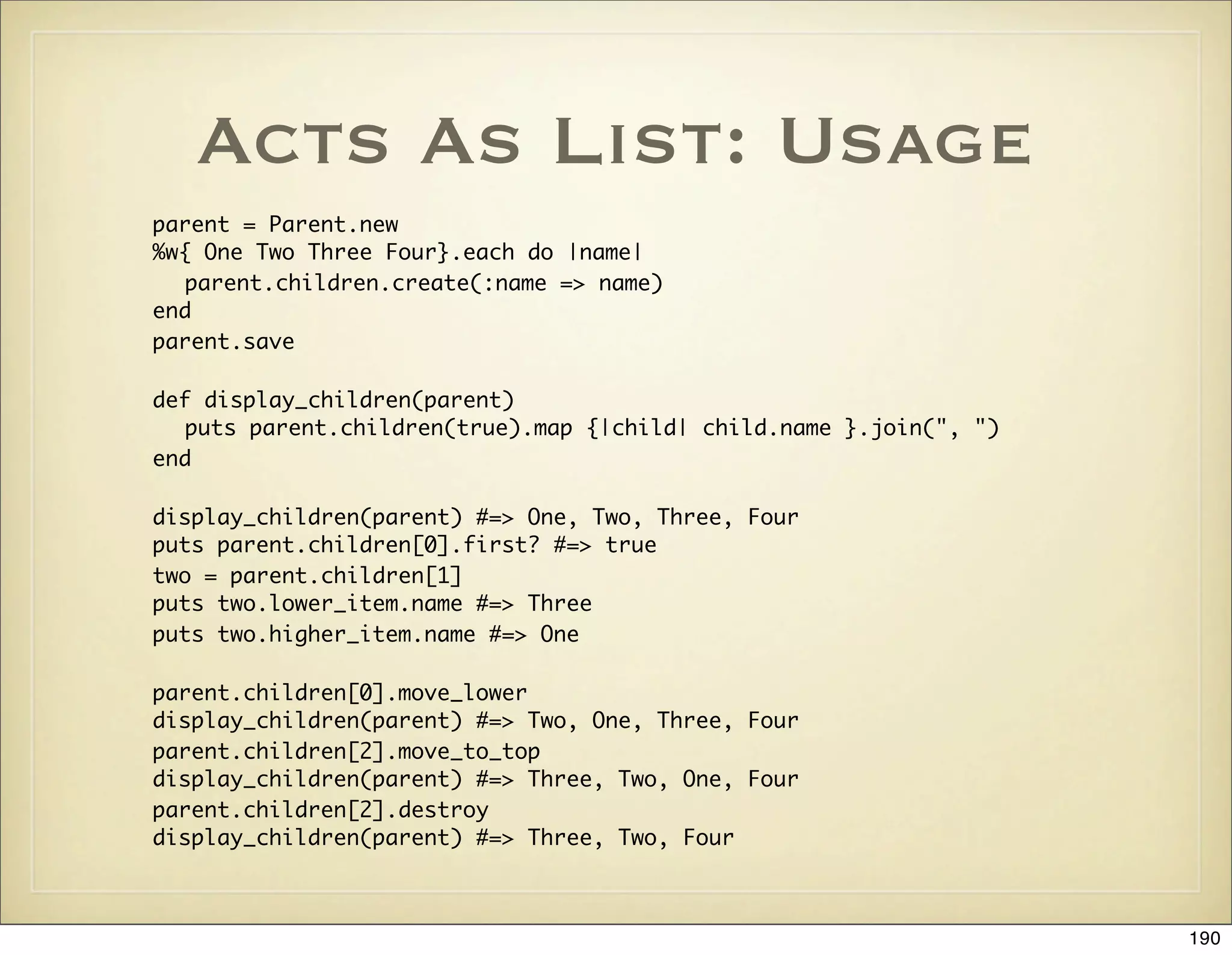Acts As List: Usage
parent = Parent.new
%w{ One Two Three Four}.each do |name|
   parent.children.create(:name => name)
end
parent.save

def display_children(parent)
   puts parent.children(true).map {|child| child.name }.join(", ")
end

display_children(parent) #=> One, Two, Three, Four
puts parent.children[0].first? #=> true
two = parent.children[1]
puts two.lower_item.name #=> Three
puts two.higher_item.name #=> One

parent.children[0].move_lower
display_children(parent) #=> Two, One, Three, Four
parent.children[2].move_to_top
display_children(parent) #=> Three, Two, One, Four
parent.children[2].destroy
display_children(parent) #=> Three, Two, Four



                                                                     190
 