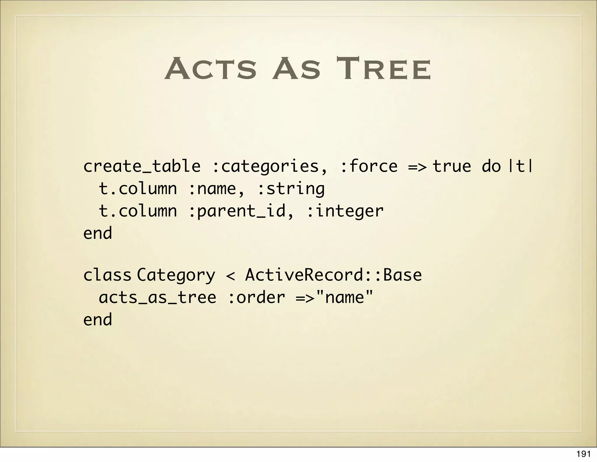 Acts As Tree

create_table :categories, :force => true do |t|
  t.column :name, :string
  t.column :parent_id, :integer
end

class Category < ActiveRecord::Base
  acts_as_tree :order =>"name"
end




                                                  191
 