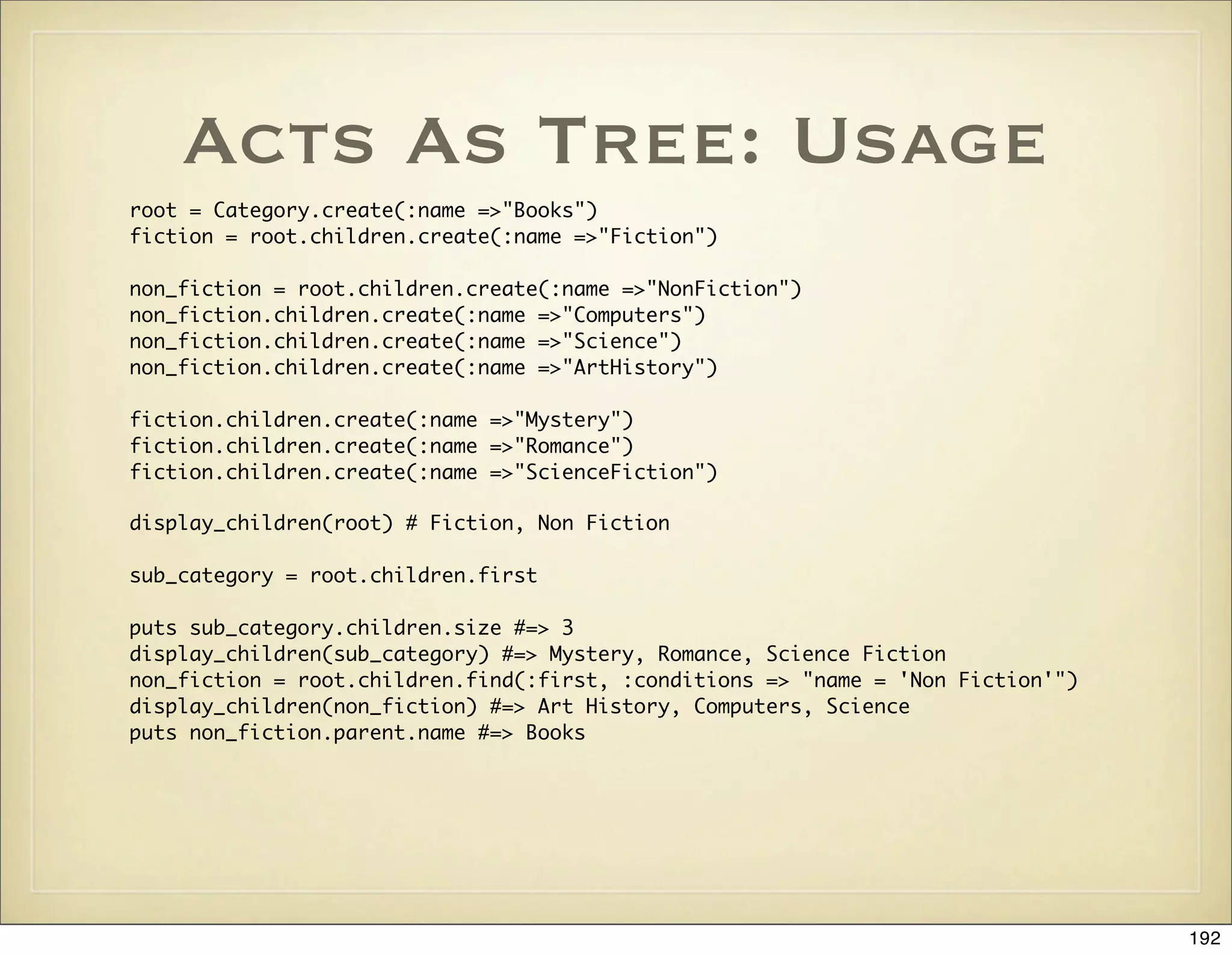 Acts As Tree: Usage
root = Category.create(:name =>"Books")
fiction = root.children.create(:name =>"Fiction")

non_fiction = root.children.create(:name =>"NonFiction")
non_fiction.children.create(:name =>"Computers")
non_fiction.children.create(:name =>"Science")
non_fiction.children.create(:name =>"ArtHistory")

fiction.children.create(:name =>"Mystery")
fiction.children.create(:name =>"Romance")
fiction.children.create(:name =>"ScienceFiction")

display_children(root) # Fiction, Non Fiction

sub_category = root.children.first

puts sub_category.children.size #=> 3
display_children(sub_category) #=> Mystery, Romance, Science Fiction
non_fiction = root.children.find(:first, :conditions => "name = 'Non Fiction'")
display_children(non_fiction) #=> Art History, Computers, Science
puts non_fiction.parent.name #=> Books




                                                                                  192
 