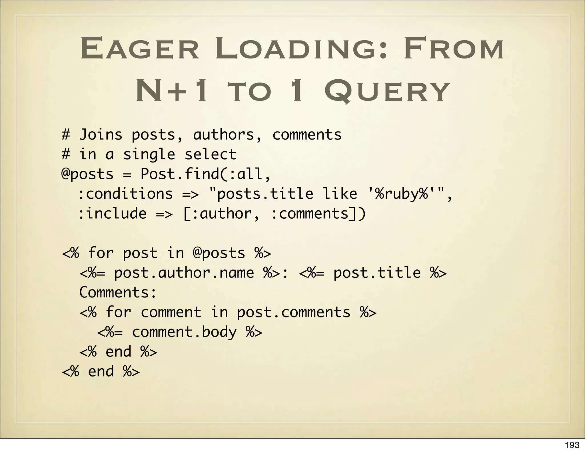 Eager Loading: From
   N+1 to 1 Query
# Joins posts, authors, comments
# in a single select
@posts = Post.find(:all,
  :conditions => "posts.title like '%ruby%'",
  :include => [:author, :comments])

<% for post in @posts %>
  <%= post.author.name %>: <%= post.title %>
  Comments:
  <% for comment in post.comments %>
    <%= comment.body %>
  <% end %>
<% end %>



                                                193
 