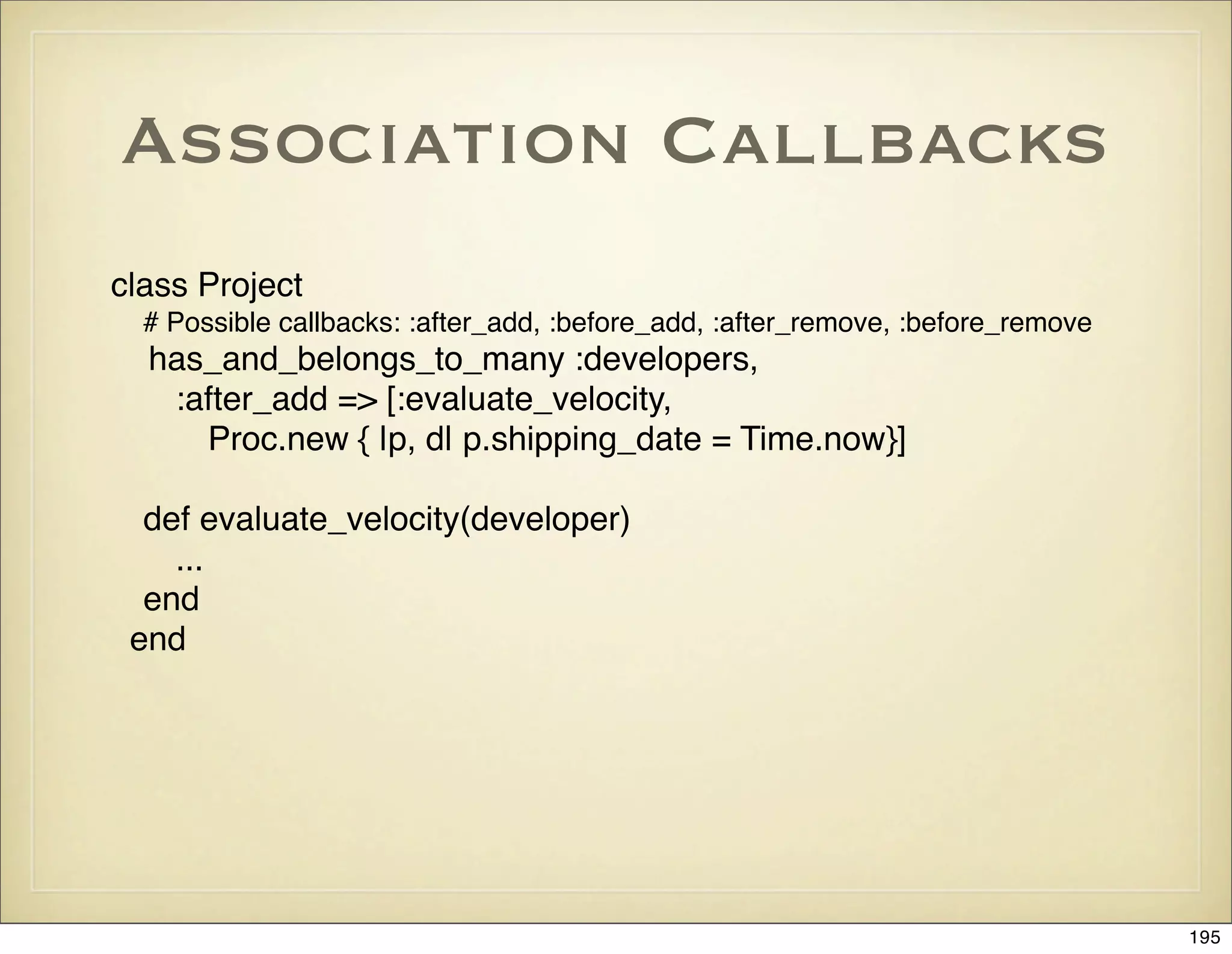 Association Callbacks
class Project
  # Possible callbacks: :after_add, :before_add, :after_remove, :before_remove
  has_and_belongs_to_many :developers,
   :after_add => [:evaluate_velocity,
     Proc.new { |p, d| p.shipping_date = Time.now}]

  def evaluate_velocity(developer)
    ...
  end
 end




                                                                                 195
 