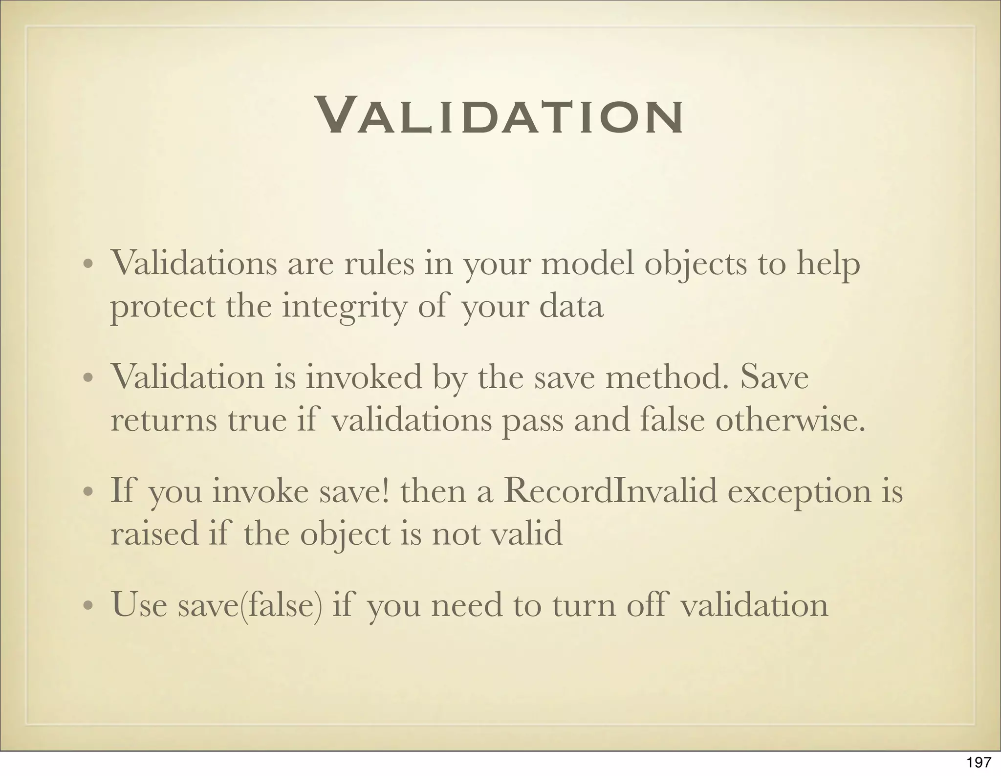 Validation

• Validations are rules in your model objects to help
  protect the integrity of your data
• Validation is invoked by the save method. Save
  returns true if validations pass and false otherwise.
• If you invoke save! then a RecordInvalid exception is
  raised if the object is not valid
• Use save(false) if you need to turn off validation



                                                          197
 