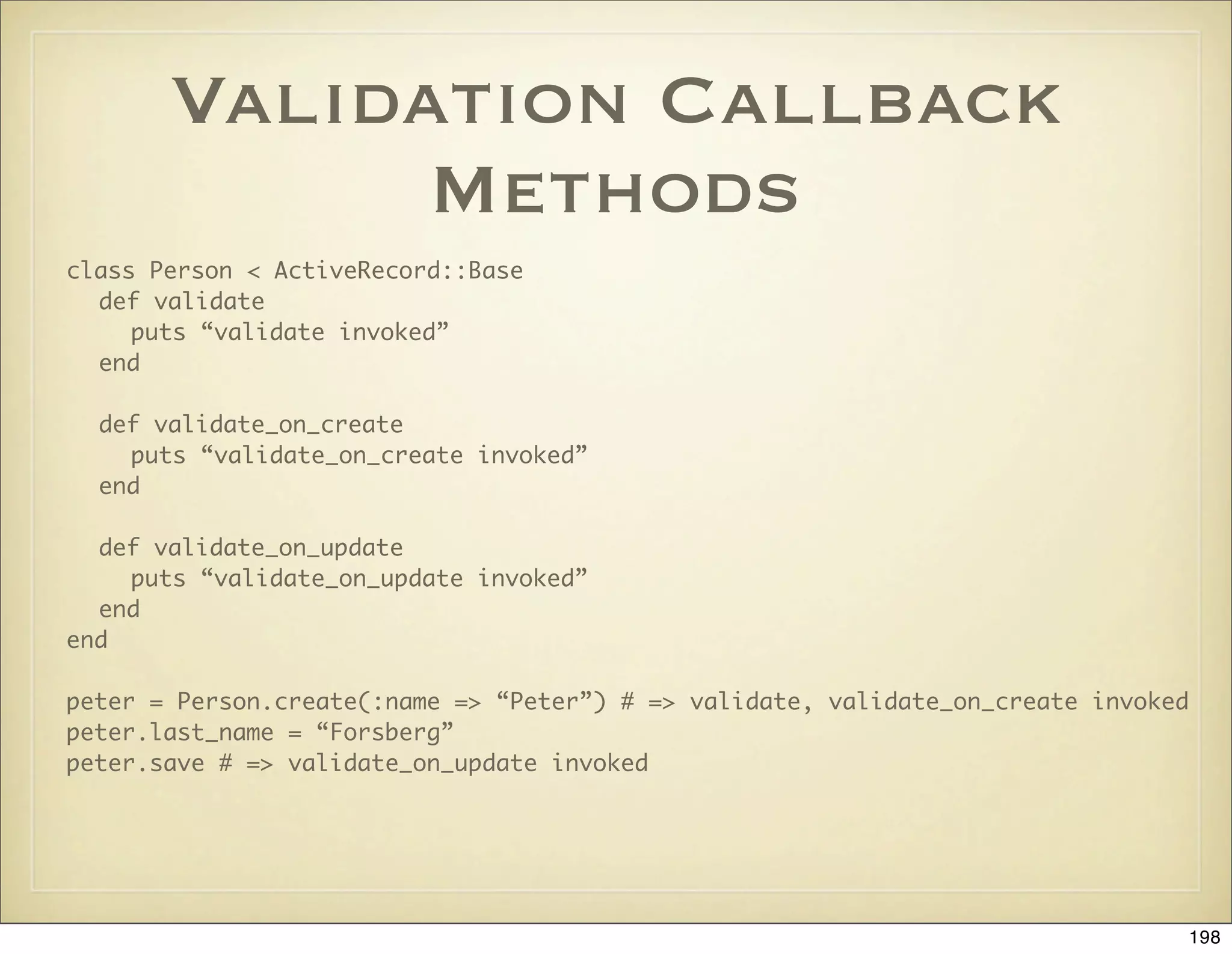 Validation Callback
             Methods
class Person < ActiveRecord::Base
  def validate
     puts “validate invoked”
  end

  def validate_on_create
    puts “validate_on_create invoked”
  end

  def validate_on_update
    puts “validate_on_update invoked”
  end
end

peter = Person.create(:name => “Peter”) # => validate, validate_on_create invoked
peter.last_name = “Forsberg”
peter.save # => validate_on_update invoked




                                                                                 198
 