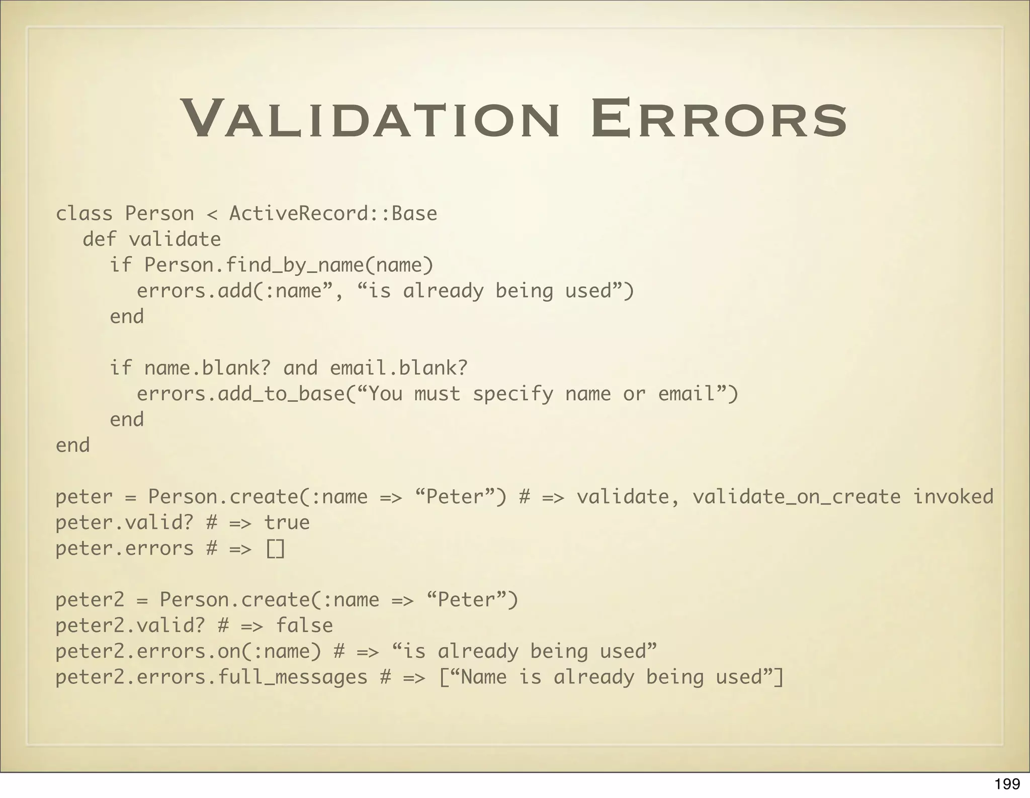 Validation Errors
class Person < ActiveRecord::Base
  def validate
     if Person.find_by_name(name)
       errors.add(:name”, “is already being used”)
     end

      if name.blank? and email.blank?
        errors.add_to_base(“You must specify name or email”)
      end
end

peter = Person.create(:name => “Peter”) # => validate, validate_on_create invoked
peter.valid? # => true
peter.errors # => []

peter2 = Person.create(:name => “Peter”)
peter2.valid? # => false
peter2.errors.on(:name) # => “is already being used”
peter2.errors.full_messages # => [“Name is already being used”]




                                                                                 199
 