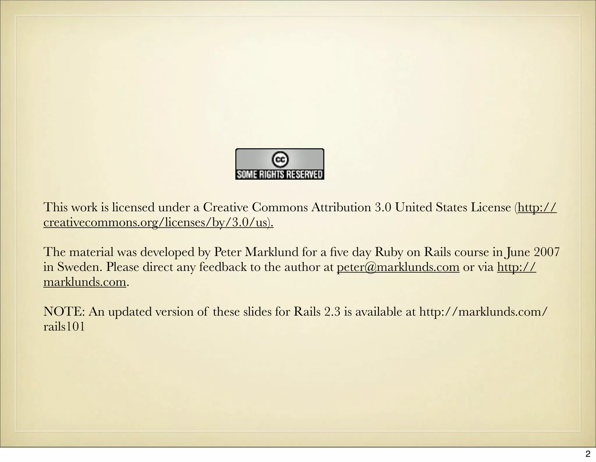 This work is licensed under a Creative Commons Attribution 3.0 United States License (http://
creativecommons.org/licenses/by/3.0/us).

The material was developed by Peter Marklund for a ﬁve day Ruby on Rails course in June 2007
in Sweden. Please direct any feedback to the author at peter@marklunds.com or via http://
marklunds.com.

NOTE: An updated version of these slides for Rails 2.3 is available at http://marklunds.com/
rails101




                                                                                                2
 