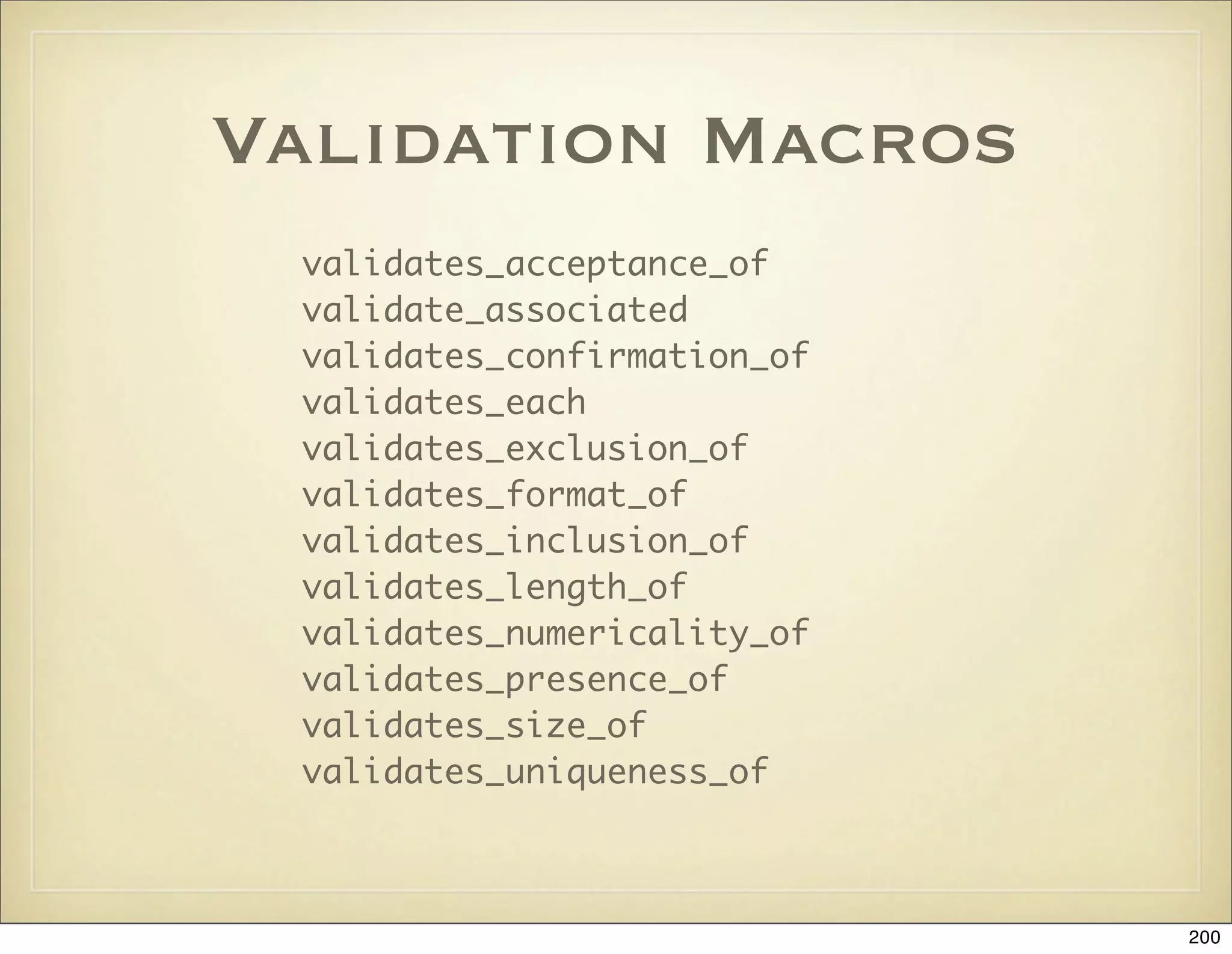 Validation Macros
 validates_acceptance_of
 validate_associated
 validates_confirmation_of
 validates_each
 validates_exclusion_of
 validates_format_of
 validates_inclusion_of
 validates_length_of
 validates_numericality_of
 validates_presence_of
 validates_size_of
 validates_uniqueness_of



                             200
 