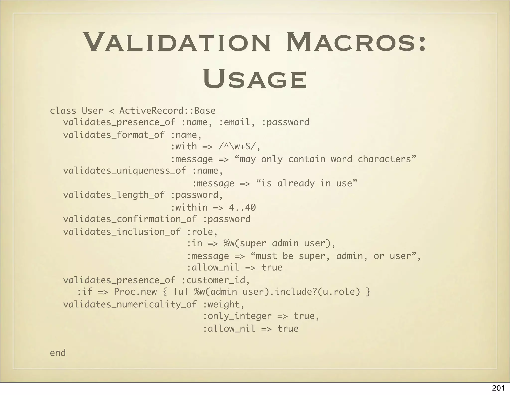 Validation Macros:
            Usage
class User < ActiveRecord::Base
   validates_presence_of :name, :email, :password
   validates_format_of :name,
                        :with => /^w+$/,
                        :message => “may only contain word characters”
   validates_uniqueness_of :name,
                            :message => “is already in use”
   validates_length_of :password,
                        :within => 4..40
   validates_confirmation_of :password
   validates_inclusion_of :role,
                           :in => %w(super admin user),
                           :message => “must be super, admin, or user”,
                           :allow_nil => true
   validates_presence_of :customer_id,
      :if => Proc.new { |u| %w(admin user).include?(u.role) }
   validates_numericality_of :weight,
                              :only_integer => true,
                              :allow_nil => true

end


                                                                          201
 