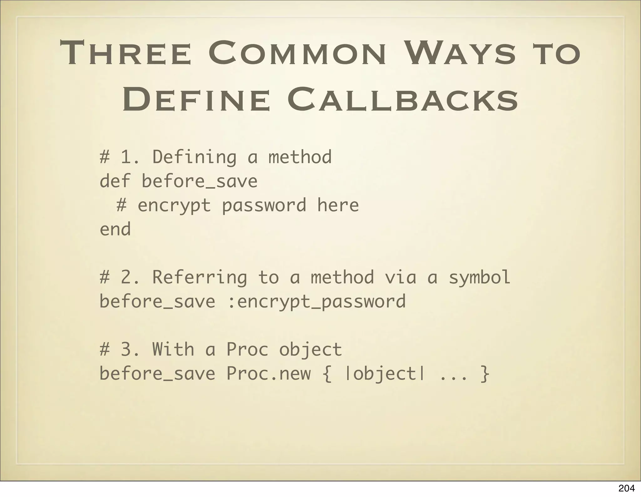 Three Common Ways to
  Deﬁne Callbacks
 # 1. Defining a method
 def before_save
   # encrypt password here
 end

 # 2. Referring to a method via a symbol
 before_save :encrypt_password

 # 3. With a Proc object
 before_save Proc.new { |object| ... }




                                           204
 