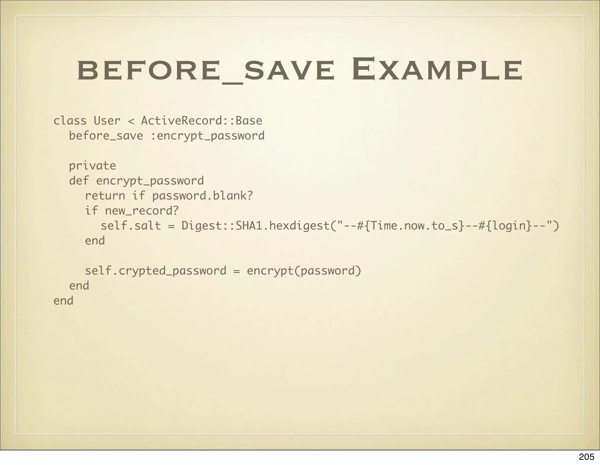 before_save Example
class User < ActiveRecord::Base
  before_save :encrypt_password

  private
  def encrypt_password
    return if password.blank?
    if new_record?
       self.salt = Digest::SHA1.hexdigest("--#{Time.now.to_s}--#{login}--")
    end

    self.crypted_password = encrypt(password)
  end
end




                                                                              205
 