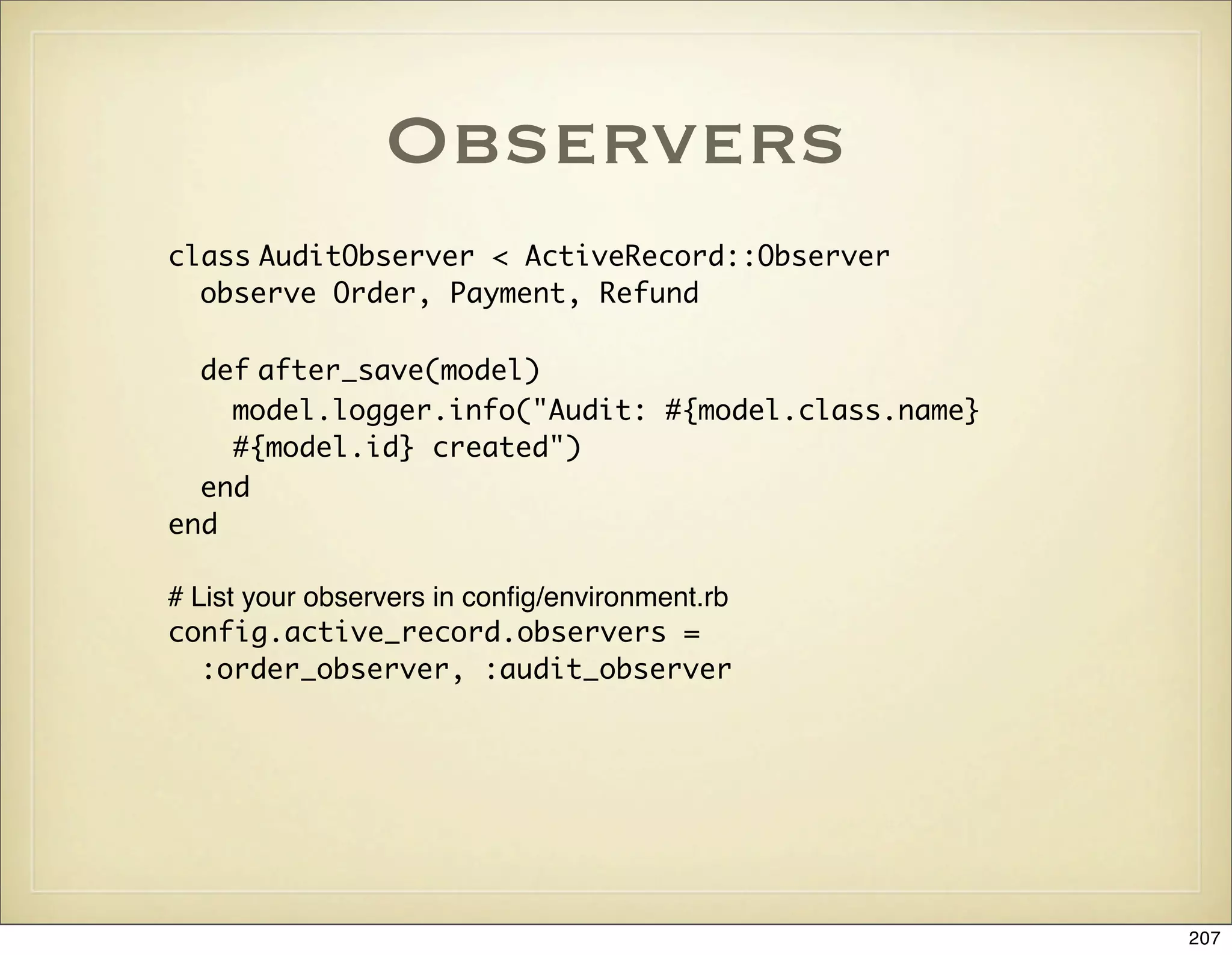 Observers
class AuditObserver < ActiveRecord::Observer
  observe Order, Payment, Refund

  def after_save(model)
    model.logger.info("Audit: #{model.class.name}
    #{model.id} created")
  end
end

# List your observers in conﬁg/environment.rb
config.active_record.observers =
   :order_observer, :audit_observer




                                                    207
 