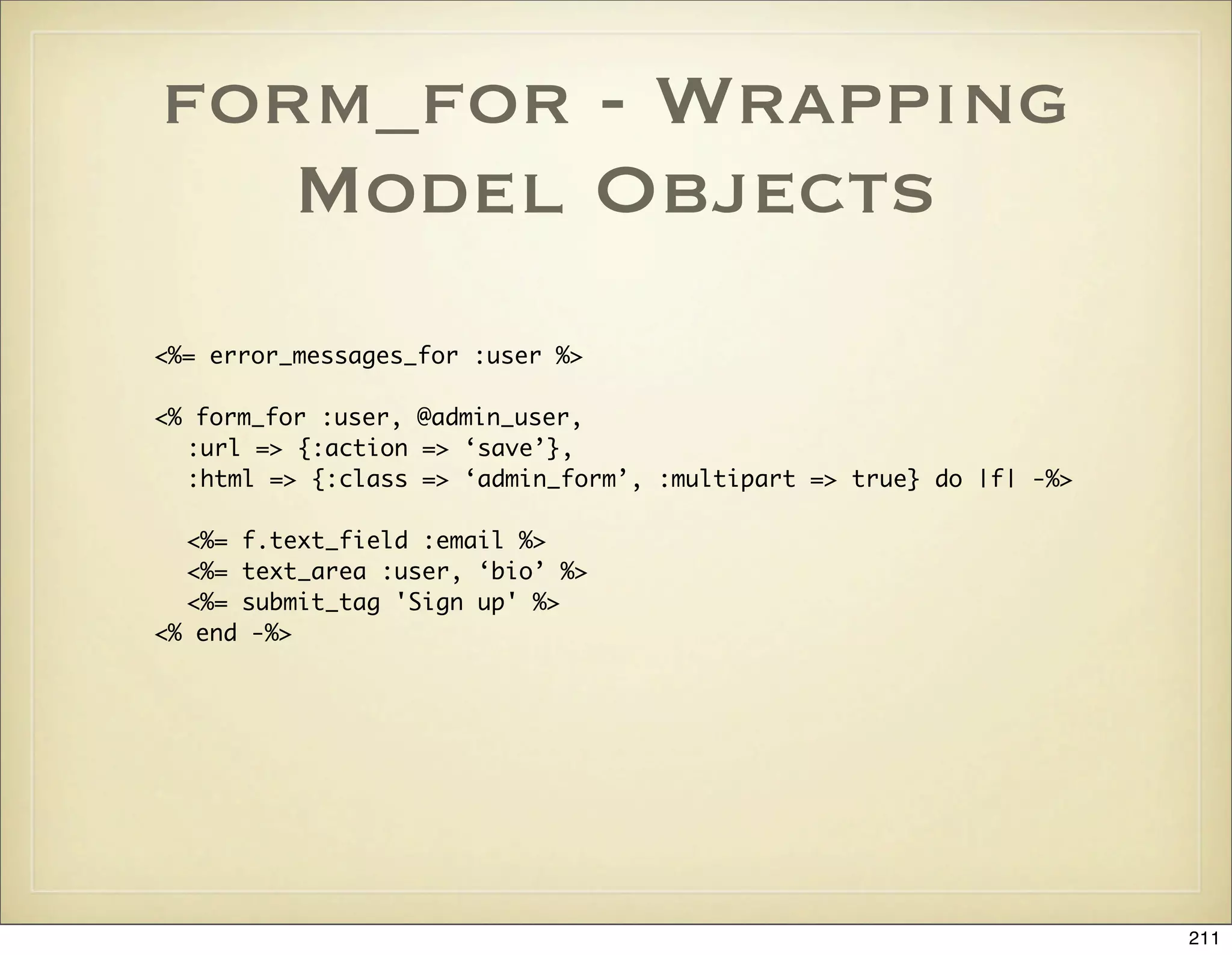 form_for - Wrapping
   Model Objects
<%= error_messages_for :user %>

<% form_for :user, @admin_user,
  :url => {:action => ‘save’},
  :html => {:class => ‘admin_form’, :multipart => true} do |f| -%>

  <%= f.text_field :email %>
  <%= text_area :user, ‘bio’ %>
  <%= submit_tag 'Sign up' %>
<% end -%>




                                                                     211
 