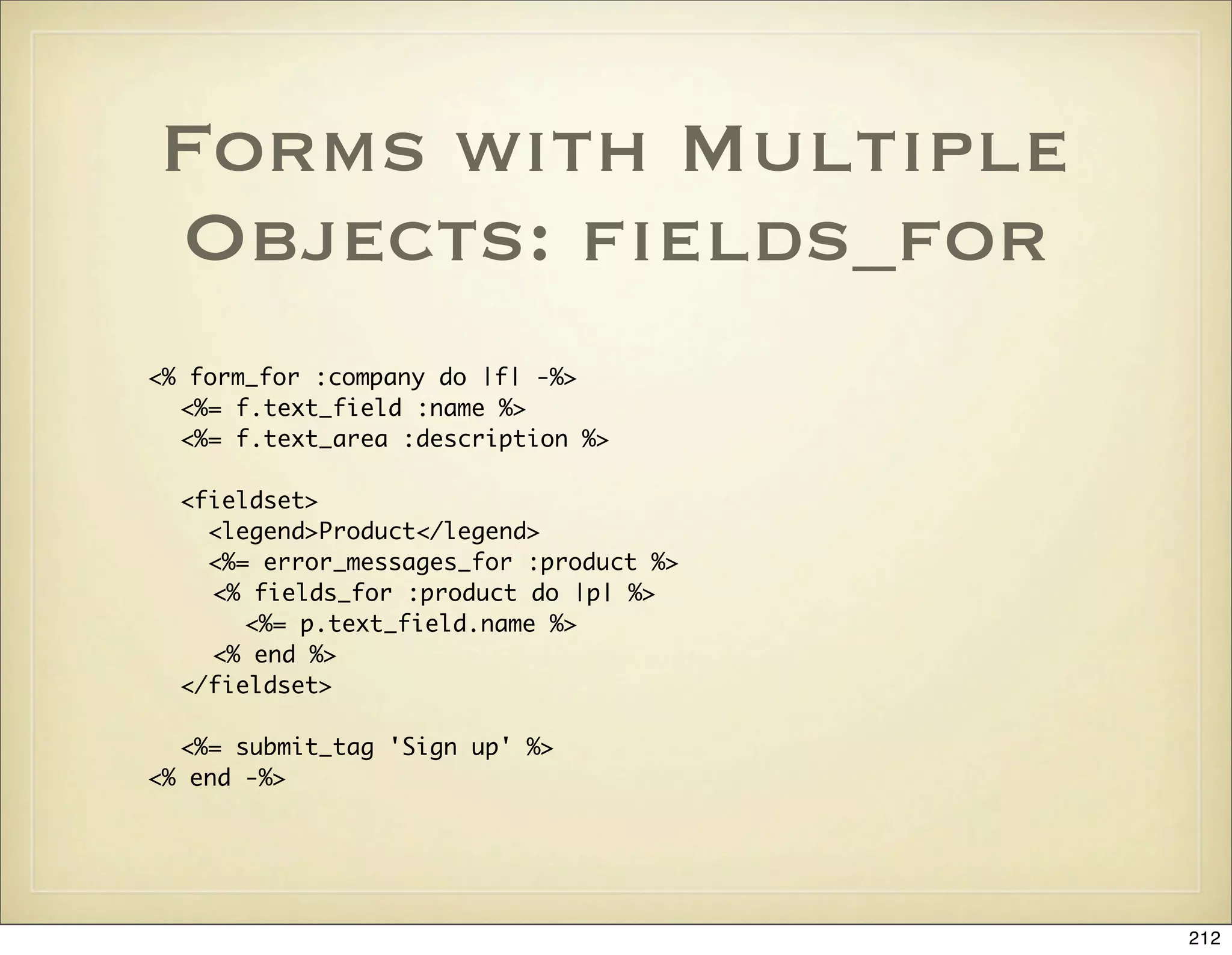 Forms with Multiple
Objects: ﬁelds_for
<% form_for :company do |f| -%>
  <%= f.text_field :name %>
  <%= f.text_area :description %>

  <fieldset>
    <legend>Product</legend>
    <%= error_messages_for :product %>
    <% fields_for :product do |p| %>
       <%= p.text_field.name %>
    <% end %>
  </fieldset>

  <%= submit_tag 'Sign up' %>
<% end -%>




                                         212
 